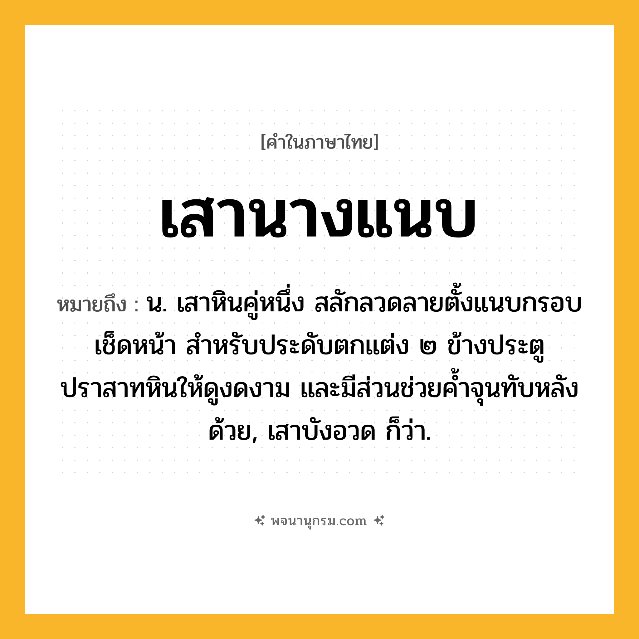 เสานางแนบ ความหมาย หมายถึงอะไร?, คำในภาษาไทย เสานางแนบ หมายถึง น. เสาหินคู่หนึ่ง สลักลวดลายตั้งแนบกรอบเช็ดหน้า สำหรับประดับตกแต่ง ๒ ข้างประตูปราสาทหินให้ดูงดงาม และมีส่วนช่วยค้ำจุนทับหลังด้วย, เสาบังอวด ก็ว่า.