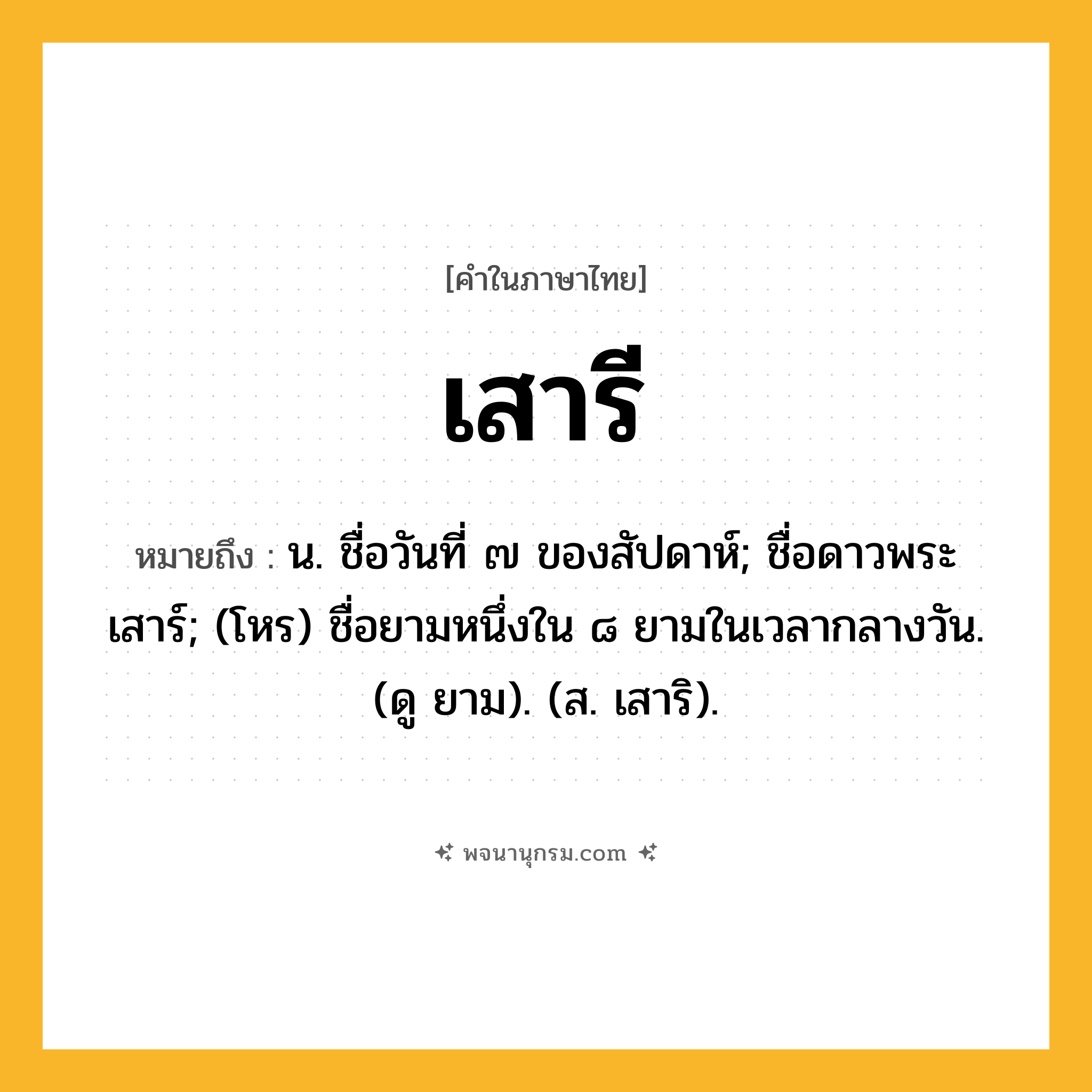 เสารี ความหมาย หมายถึงอะไร?, คำในภาษาไทย เสารี หมายถึง น. ชื่อวันที่ ๗ ของสัปดาห์; ชื่อดาวพระเสาร์; (โหร) ชื่อยามหนึ่งใน ๘ ยามในเวลากลางวัน. (ดู ยาม). (ส. เสาริ).