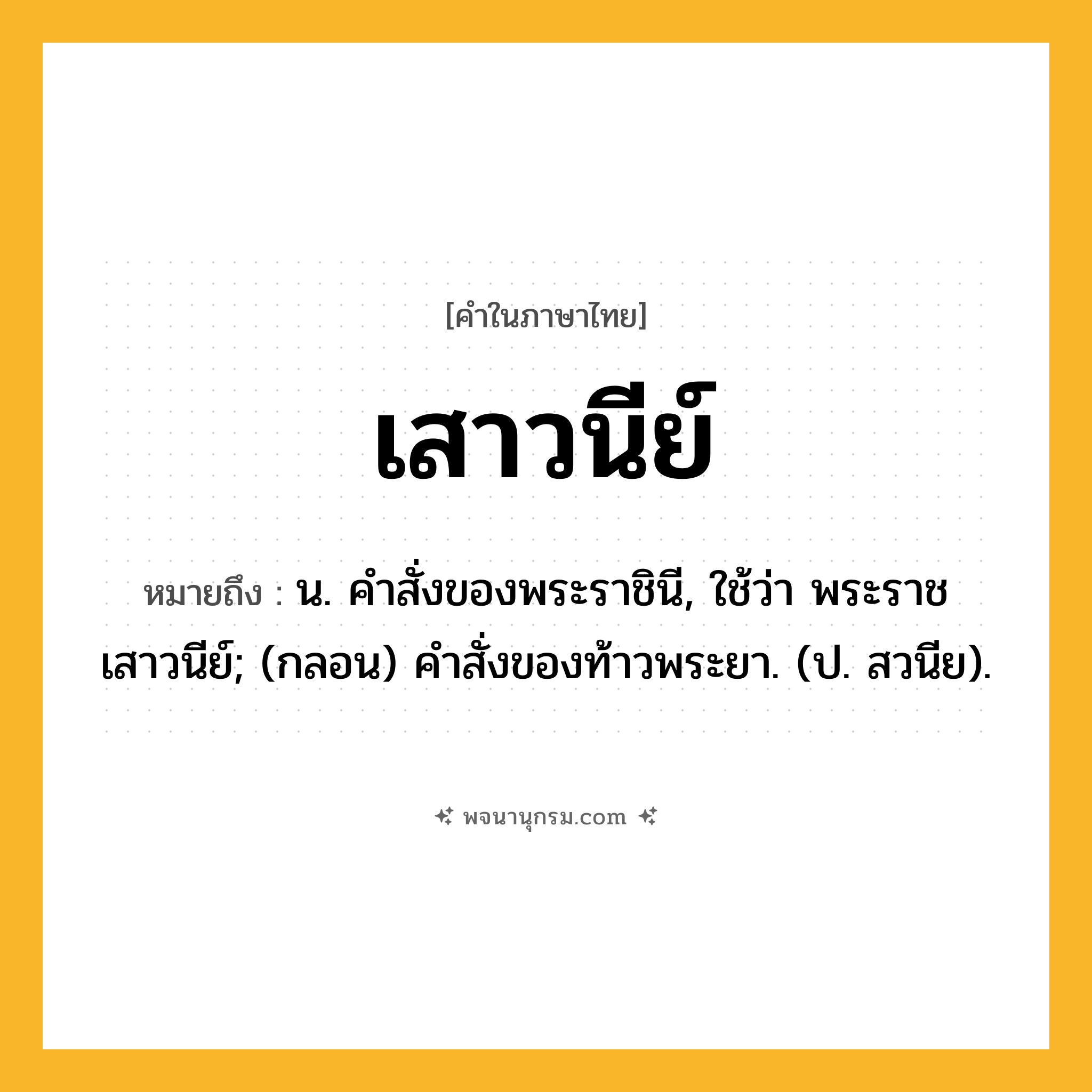เสาวนีย์ ความหมาย หมายถึงอะไร?, คำในภาษาไทย เสาวนีย์ หมายถึง น. คําสั่งของพระราชินี, ใช้ว่า พระราชเสาวนีย์; (กลอน) คําสั่งของท้าวพระยา. (ป. สวนีย).