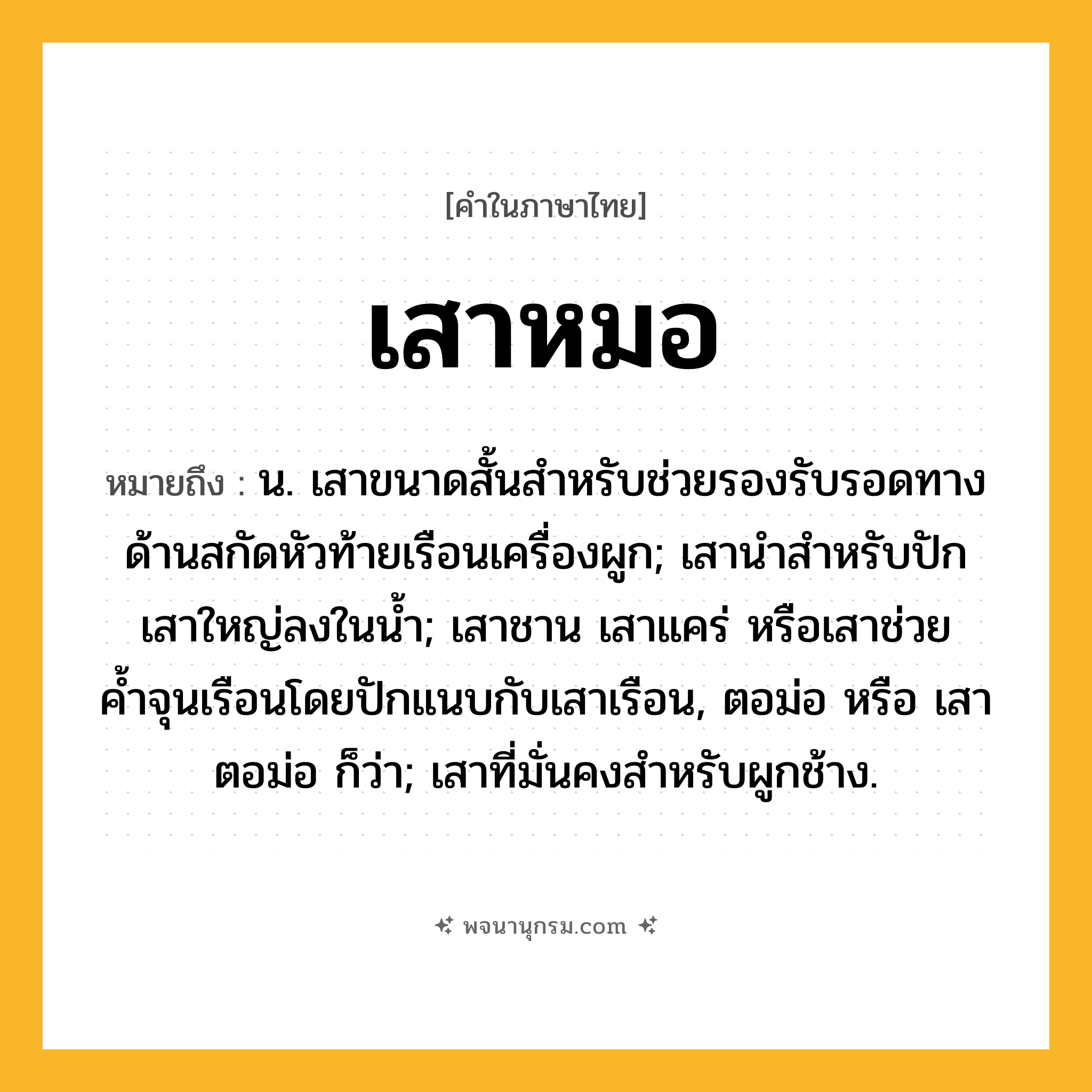 เสาหมอ ความหมาย หมายถึงอะไร?, คำในภาษาไทย เสาหมอ หมายถึง น. เสาขนาดสั้นสําหรับช่วยรองรับรอดทางด้านสกัดหัวท้ายเรือนเครื่องผูก; เสานําสําหรับปักเสาใหญ่ลงในนํ้า; เสาชาน เสาแคร่ หรือเสาช่วยค้ำจุนเรือนโดยปักแนบกับเสาเรือน, ตอม่อ หรือ เสาตอม่อ ก็ว่า; เสาที่มั่นคงสําหรับผูกช้าง.