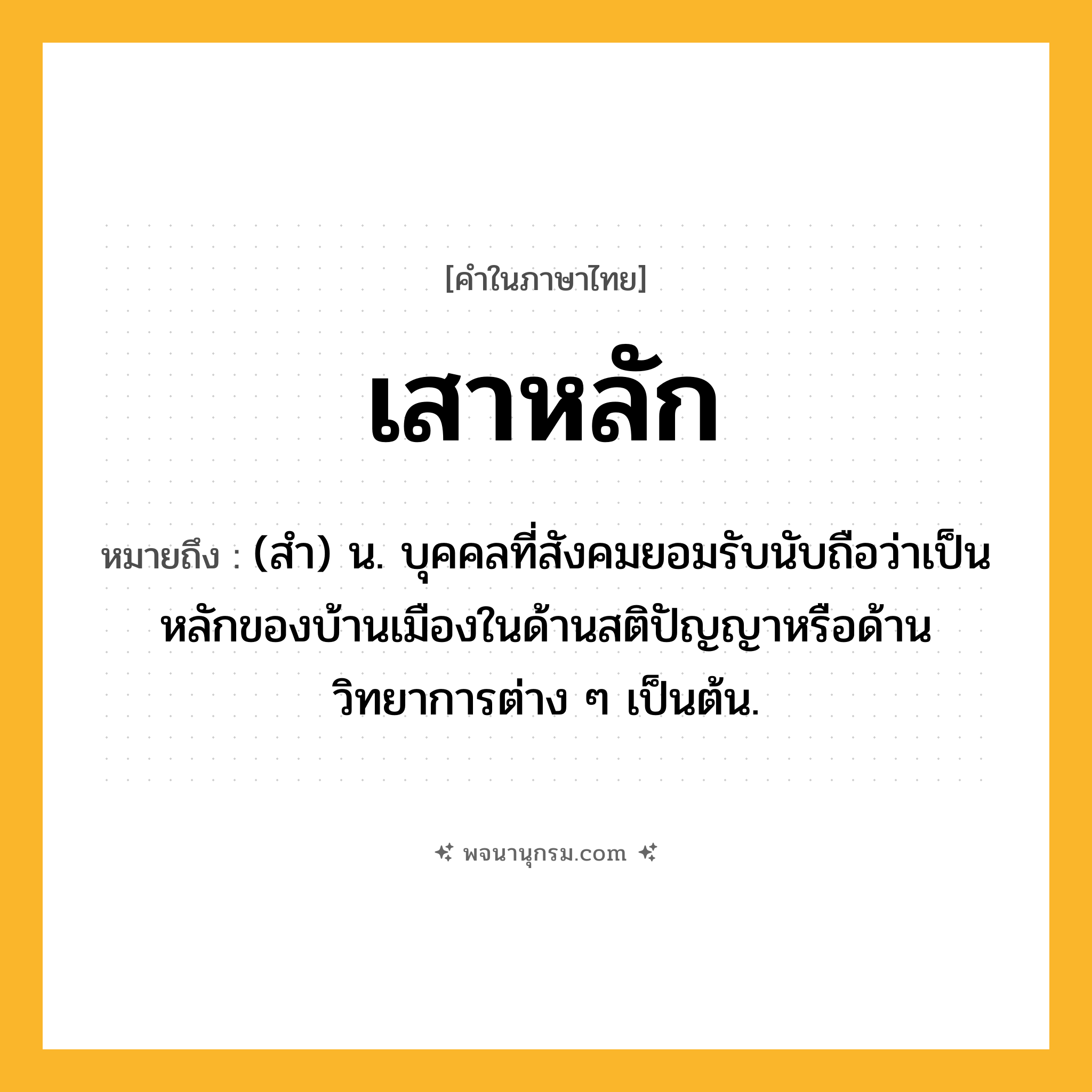เสาหลัก ความหมาย หมายถึงอะไร?, คำในภาษาไทย เสาหลัก หมายถึง (สำ) น. บุคคลที่สังคมยอมรับนับถือว่าเป็นหลักของบ้านเมืองในด้านสติปัญญาหรือด้านวิทยาการต่าง ๆ เป็นต้น.