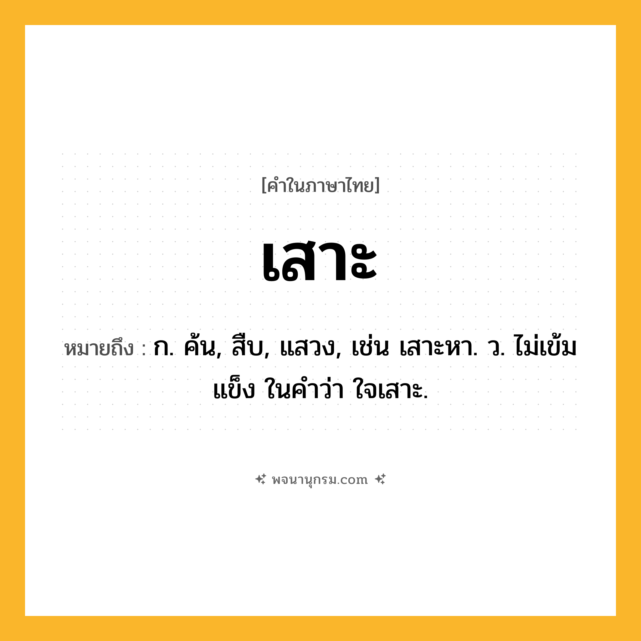 เสาะ ความหมาย หมายถึงอะไร?, คำในภาษาไทย เสาะ หมายถึง ก. ค้น, สืบ, แสวง, เช่น เสาะหา. ว. ไม่เข้มแข็ง ในคำว่า ใจเสาะ.