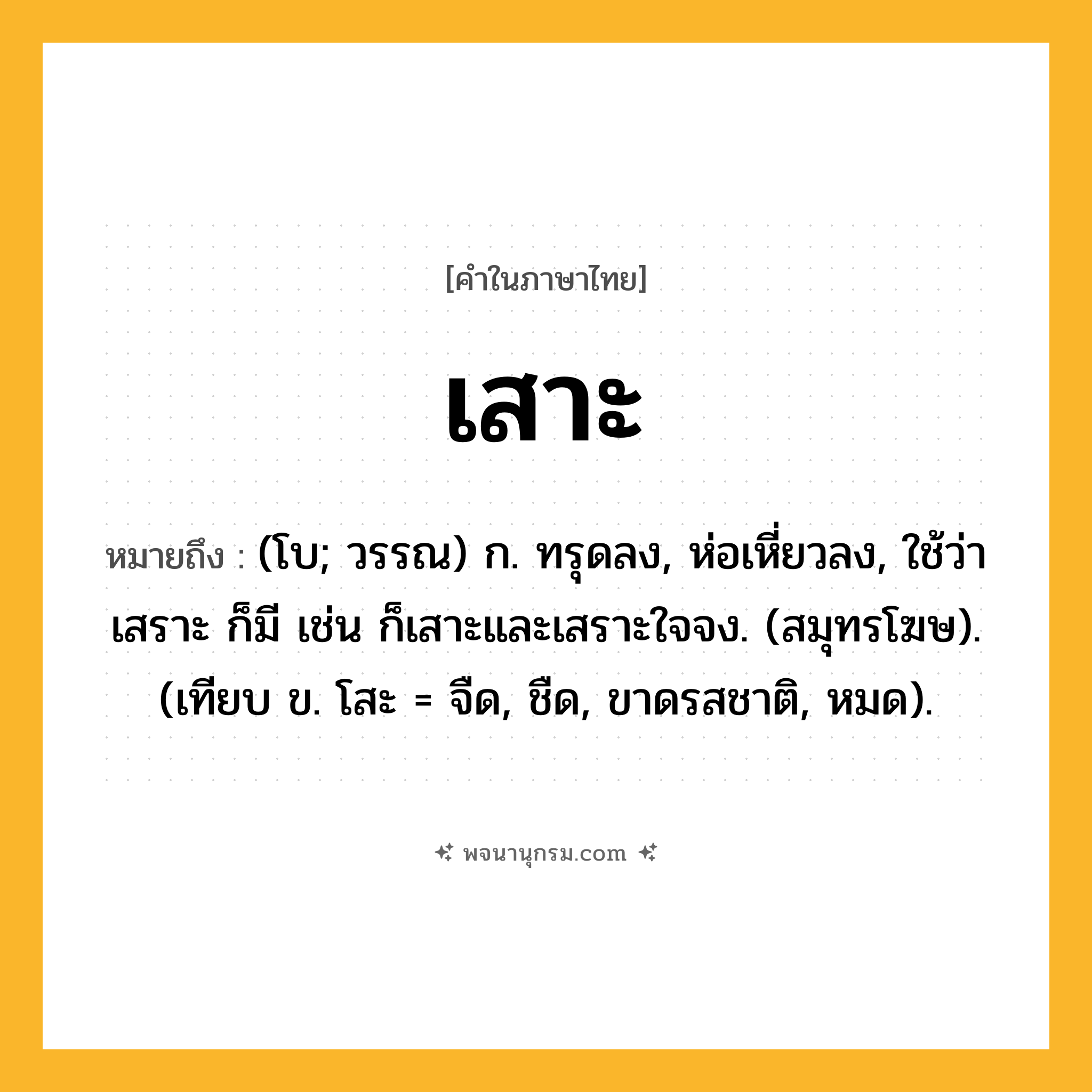 เสาะ ความหมาย หมายถึงอะไร?, คำในภาษาไทย เสาะ หมายถึง (โบ; วรรณ) ก. ทรุดลง, ห่อเหี่ยวลง, ใช้ว่า เสราะ ก็มี เช่น ก็เสาะและเสราะใจจง. (สมุทรโฆษ). (เทียบ ข. โสะ = จืด, ชืด, ขาดรสชาติ, หมด).
