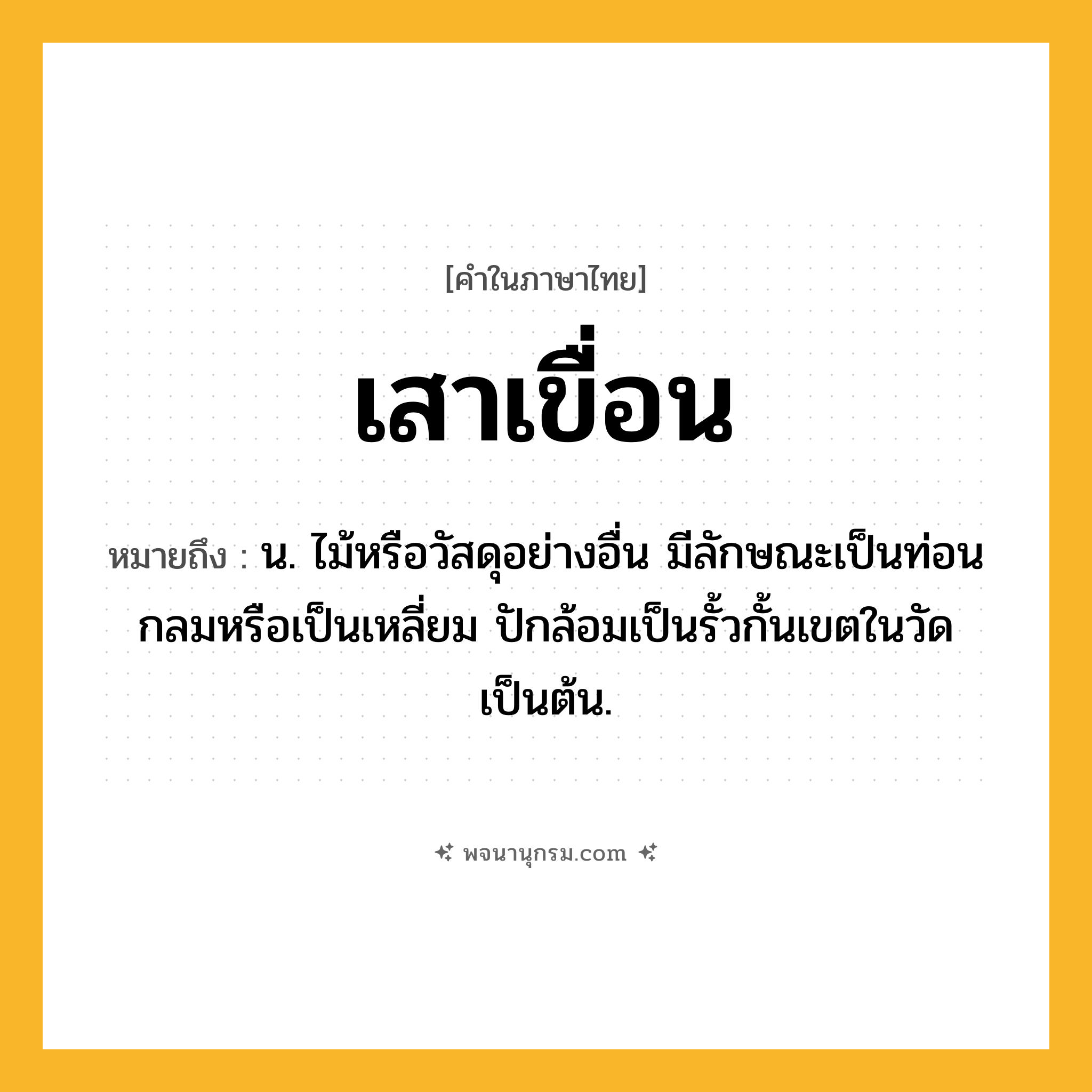เสาเขื่อน ความหมาย หมายถึงอะไร?, คำในภาษาไทย เสาเขื่อน หมายถึง น. ไม้หรือวัสดุอย่างอื่น มีลักษณะเป็นท่อนกลมหรือเป็นเหลี่ยม ปักล้อมเป็นรั้วกั้นเขตในวัดเป็นต้น.