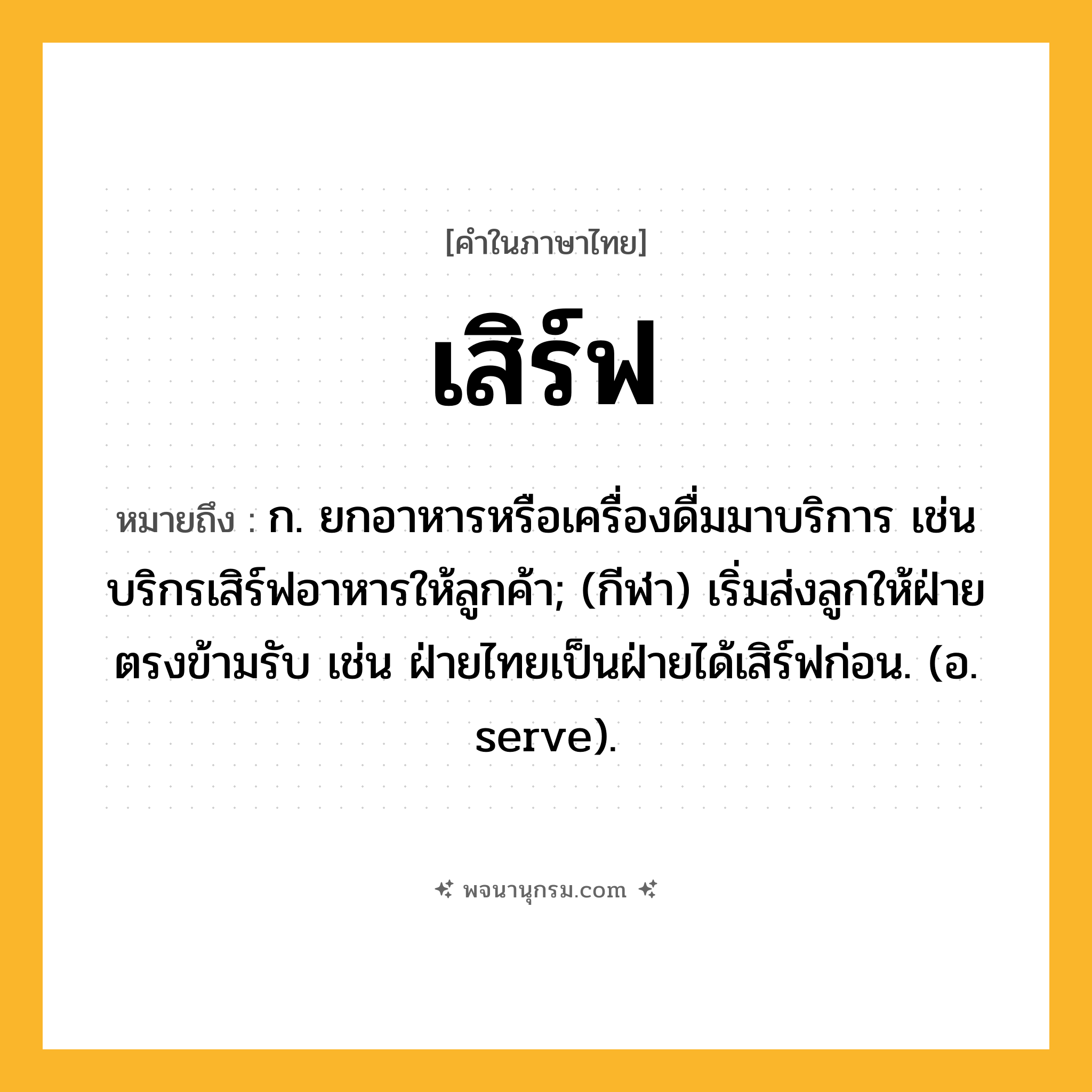 เสิร์ฟ ความหมาย หมายถึงอะไร?, คำในภาษาไทย เสิร์ฟ หมายถึง ก. ยกอาหารหรือเครื่องดื่มมาบริการ เช่น บริกรเสิร์ฟอาหารให้ลูกค้า; (กีฬา) เริ่มส่งลูกให้ฝ่ายตรงข้ามรับ เช่น ฝ่ายไทยเป็นฝ่ายได้เสิร์ฟก่อน. (อ. serve).