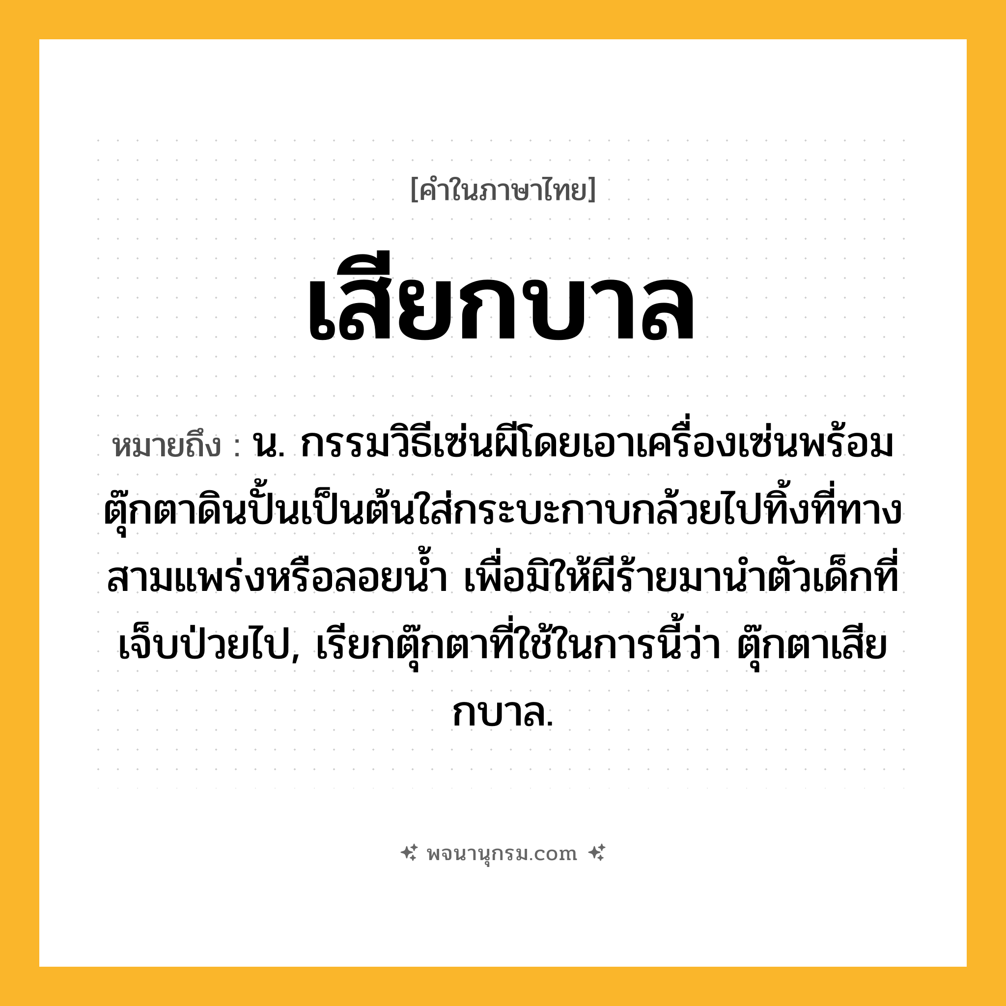 เสียกบาล ความหมาย หมายถึงอะไร?, คำในภาษาไทย เสียกบาล หมายถึง น. กรรมวิธีเซ่นผีโดยเอาเครื่องเซ่นพร้อมตุ๊กตาดินปั้นเป็นต้นใส่กระบะกาบกล้วยไปทิ้งที่ทางสามแพร่งหรือลอยน้ำ เพื่อมิให้ผีร้ายมานำตัวเด็กที่เจ็บป่วยไป, เรียกตุ๊กตาที่ใช้ในการนี้ว่า ตุ๊กตาเสียกบาล.