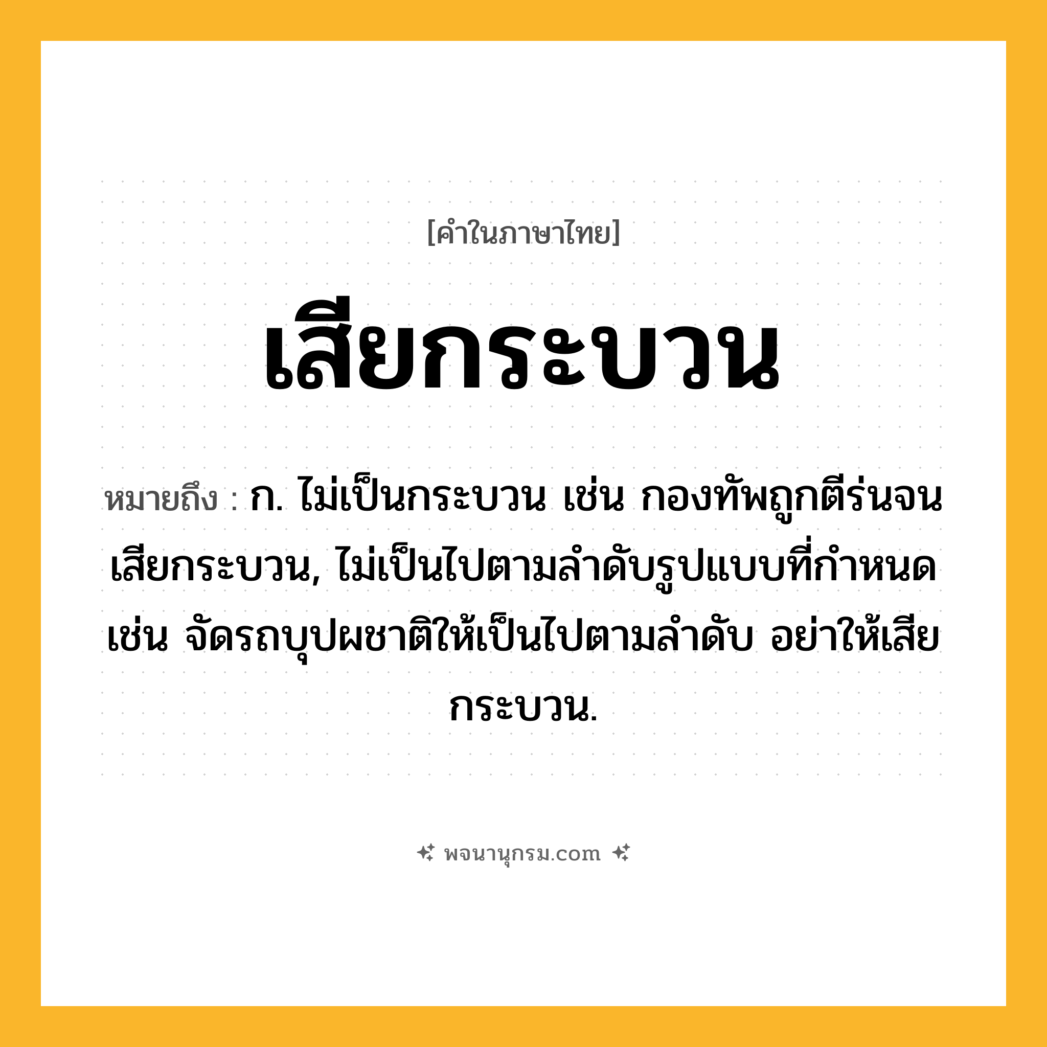 เสียกระบวน ความหมาย หมายถึงอะไร?, คำในภาษาไทย เสียกระบวน หมายถึง ก. ไม่เป็นกระบวน เช่น กองทัพถูกตีร่นจนเสียกระบวน, ไม่เป็นไปตามลำดับรูปแบบที่กำหนด เช่น จัดรถบุปผชาติให้เป็นไปตามลำดับ อย่าให้เสียกระบวน.