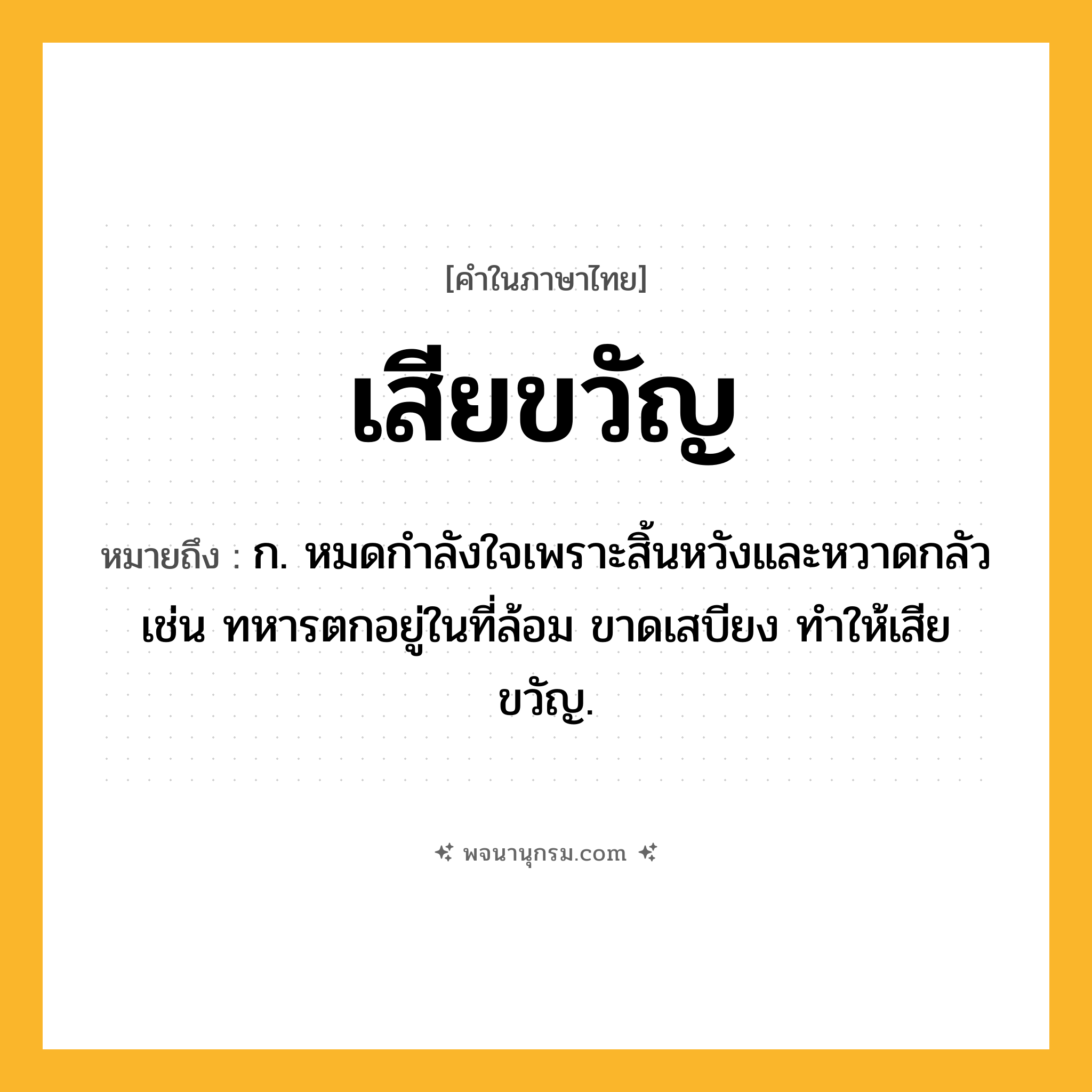 เสียขวัญ ความหมาย หมายถึงอะไร?, คำในภาษาไทย เสียขวัญ หมายถึง ก. หมดกำลังใจเพราะสิ้นหวังและหวาดกลัว เช่น ทหารตกอยู่ในที่ล้อม ขาดเสบียง ทำให้เสียขวัญ.
