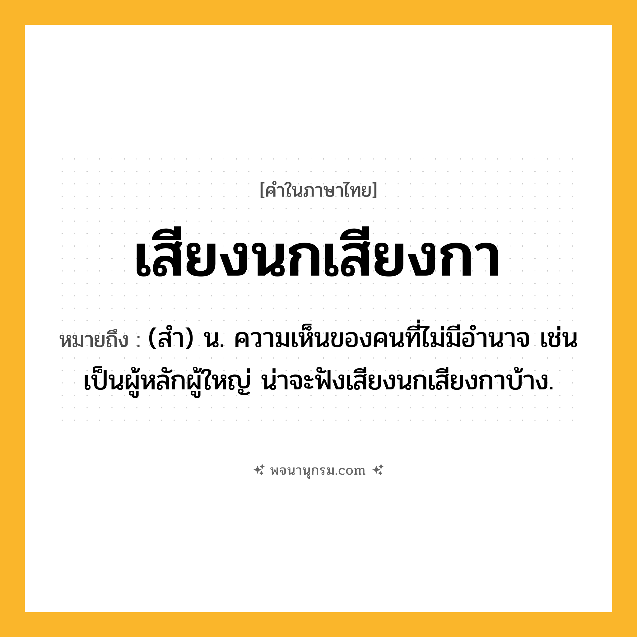 เสียงนกเสียงกา ความหมาย หมายถึงอะไร?, คำในภาษาไทย เสียงนกเสียงกา หมายถึง (สำ) น. ความเห็นของคนที่ไม่มีอำนาจ เช่น เป็นผู้หลักผู้ใหญ่ น่าจะฟังเสียงนกเสียงกาบ้าง.
