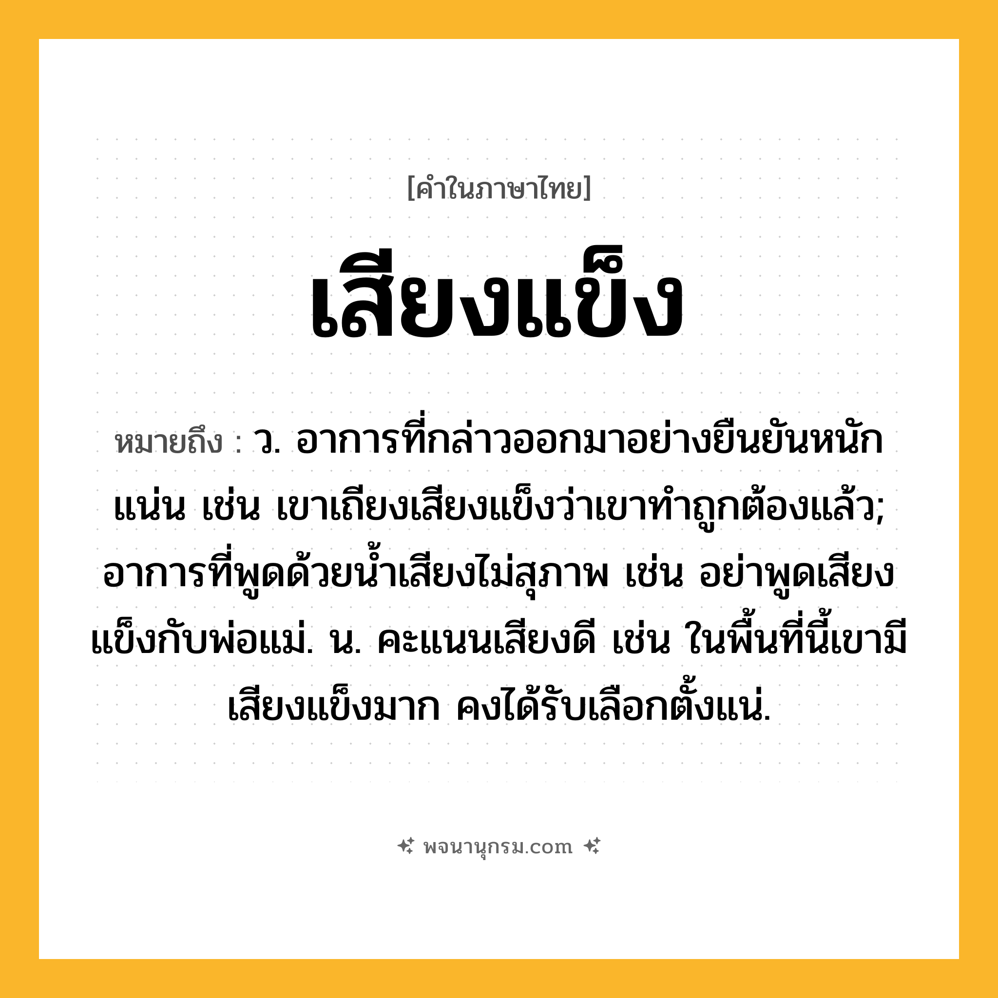 เสียงแข็ง ความหมาย หมายถึงอะไร?, คำในภาษาไทย เสียงแข็ง หมายถึง ว. อาการที่กล่าวออกมาอย่างยืนยันหนักแน่น เช่น เขาเถียงเสียงแข็งว่าเขาทำถูกต้องแล้ว; อาการที่พูดด้วยน้ำเสียงไม่สุภาพ เช่น อย่าพูดเสียงแข็งกับพ่อแม่. น. คะแนนเสียงดี เช่น ในพื้นที่นี้เขามีเสียงแข็งมาก คงได้รับเลือกตั้งแน่.