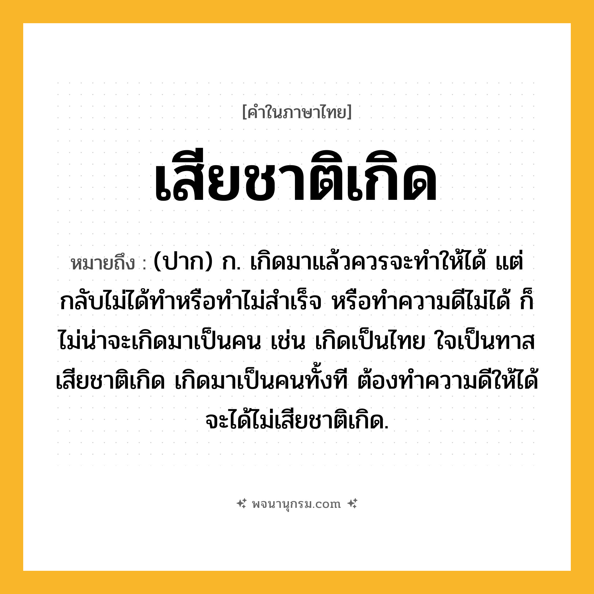 เสียชาติเกิด ความหมาย หมายถึงอะไร?, คำในภาษาไทย เสียชาติเกิด หมายถึง (ปาก) ก. เกิดมาแล้วควรจะทำให้ได้ แต่กลับไม่ได้ทำหรือทำไม่สำเร็จ หรือทำความดีไม่ได้ ก็ไม่น่าจะเกิดมาเป็นคน เช่น เกิดเป็นไทย ใจเป็นทาส เสียชาติเกิด เกิดมาเป็นคนทั้งที ต้องทำความดีให้ได้ จะได้ไม่เสียชาติเกิด.
