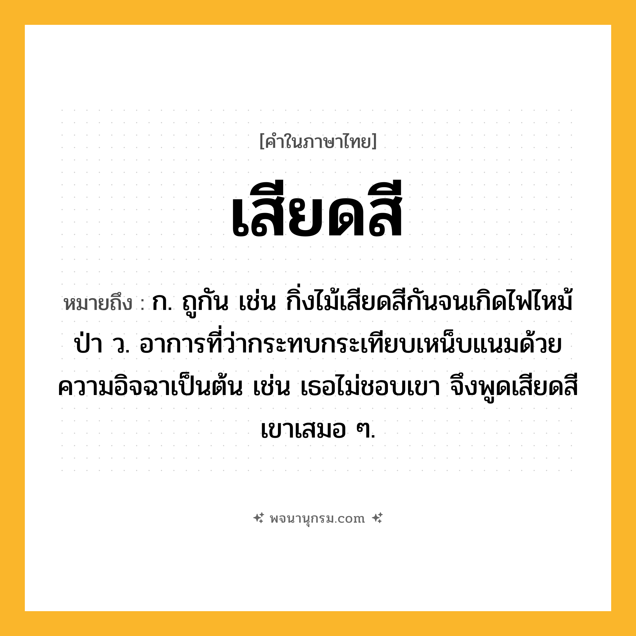 เสียดสี ความหมาย หมายถึงอะไร?, คำในภาษาไทย เสียดสี หมายถึง ก. ถูกัน เช่น กิ่งไม้เสียดสีกันจนเกิดไฟไหม้ป่า ว. อาการที่ว่ากระทบกระเทียบเหน็บแนมด้วยความอิจฉาเป็นต้น เช่น เธอไม่ชอบเขา จึงพูดเสียดสีเขาเสมอ ๆ.