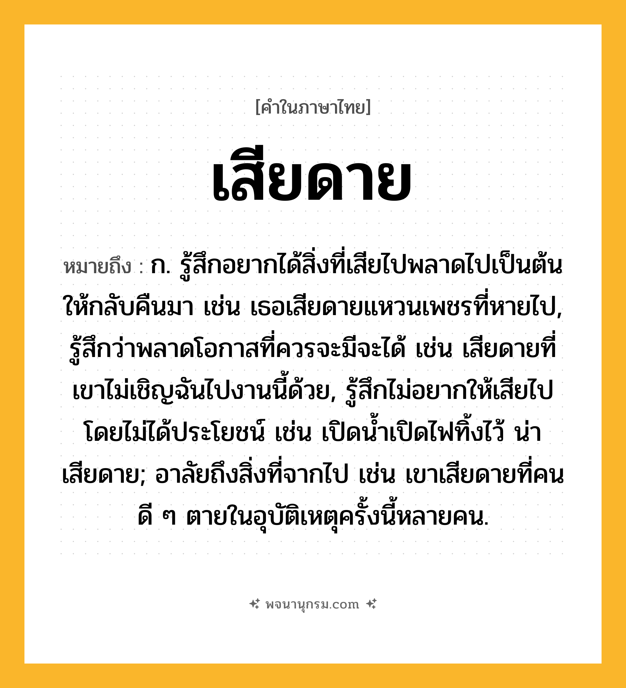 เสียดาย ความหมาย หมายถึงอะไร?, คำในภาษาไทย เสียดาย หมายถึง ก. รู้สึกอยากได้สิ่งที่เสียไปพลาดไปเป็นต้น ให้กลับคืนมา เช่น เธอเสียดายแหวนเพชรที่หายไป, รู้สึกว่าพลาดโอกาสที่ควรจะมีจะได้ เช่น เสียดายที่เขาไม่เชิญฉันไปงานนี้ด้วย, รู้สึกไม่อยากให้เสียไปโดยไม่ได้ประโยชน์ เช่น เปิดน้ำเปิดไฟทิ้งไว้ น่าเสียดาย; อาลัยถึงสิ่งที่จากไป เช่น เขาเสียดายที่คนดี ๆ ตายในอุบัติเหตุครั้งนี้หลายคน.