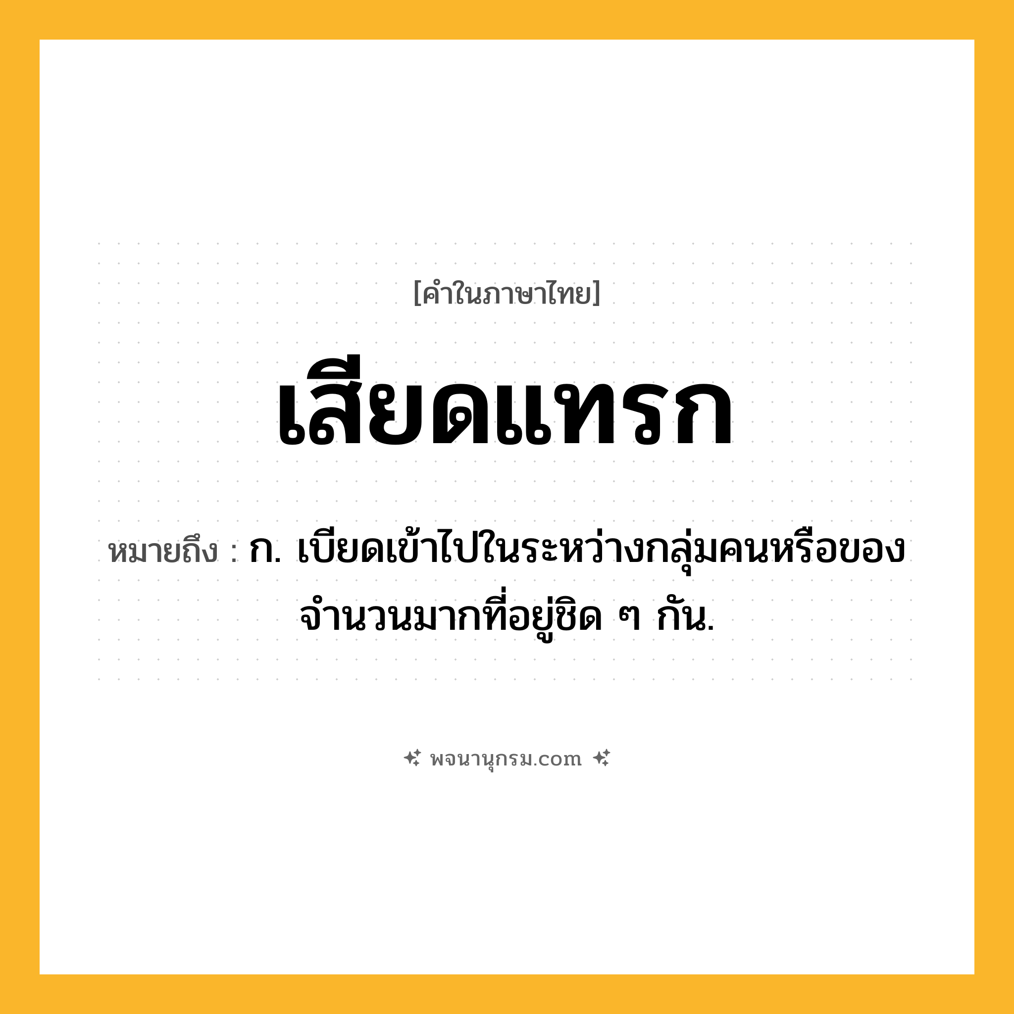 เสียดแทรก ความหมาย หมายถึงอะไร?, คำในภาษาไทย เสียดแทรก หมายถึง ก. เบียดเข้าไปในระหว่างกลุ่มคนหรือของจำนวนมากที่อยู่ชิด ๆ กัน.