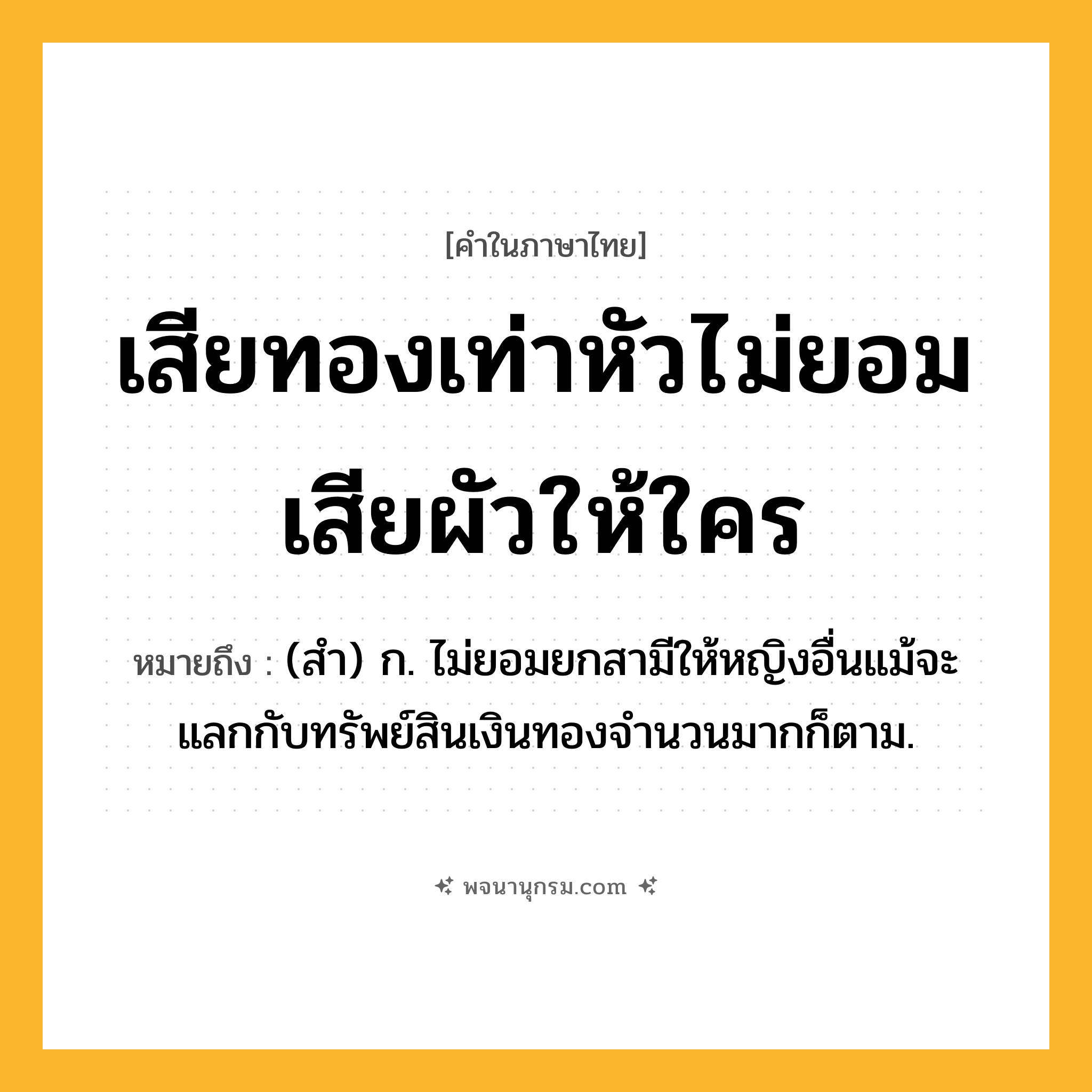 เสียทองเท่าหัวไม่ยอมเสียผัวให้ใคร ความหมาย หมายถึงอะไร?, คำในภาษาไทย เสียทองเท่าหัวไม่ยอมเสียผัวให้ใคร หมายถึง (สำ) ก. ไม่ยอมยกสามีให้หญิงอื่นแม้จะแลกกับทรัพย์สินเงินทองจำนวนมากก็ตาม.