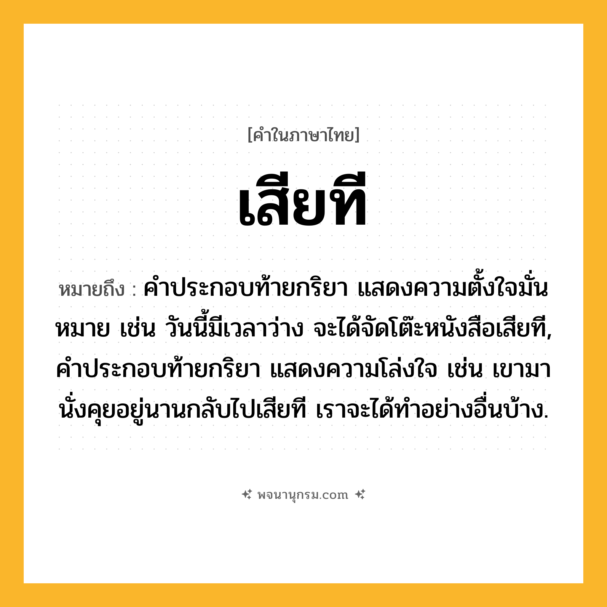 เสียที ความหมาย หมายถึงอะไร?, คำในภาษาไทย เสียที หมายถึง คำประกอบท้ายกริยา แสดงความตั้งใจมั่นหมาย เช่น วันนี้มีเวลาว่าง จะได้จัดโต๊ะหนังสือเสียที, คำประกอบท้ายกริยา แสดงความโล่งใจ เช่น เขามานั่งคุยอยู่นานกลับไปเสียที เราจะได้ทำอย่างอื่นบ้าง.
