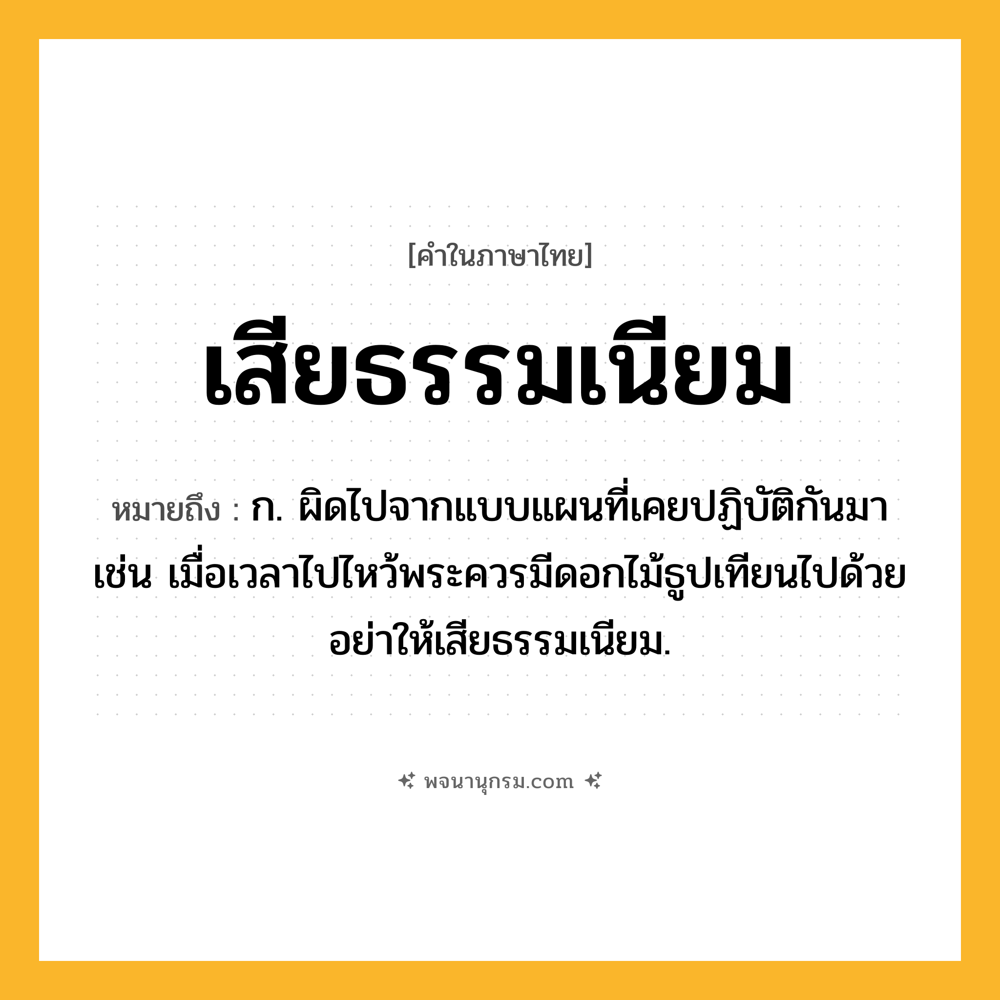 เสียธรรมเนียม ความหมาย หมายถึงอะไร?, คำในภาษาไทย เสียธรรมเนียม หมายถึง ก. ผิดไปจากแบบแผนที่เคยปฏิบัติกันมา เช่น เมื่อเวลาไปไหว้พระควรมีดอกไม้ธูปเทียนไปด้วย อย่าให้เสียธรรมเนียม.