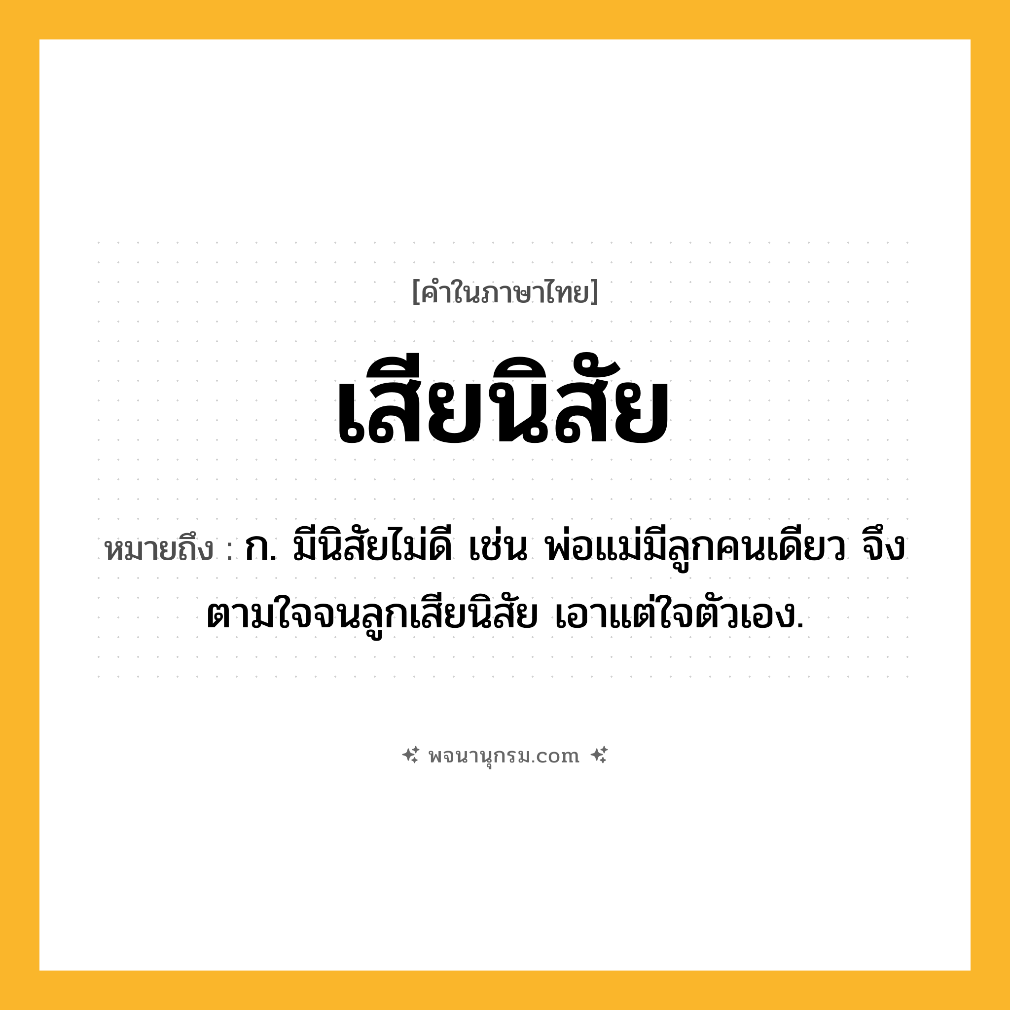 เสียนิสัย ความหมาย หมายถึงอะไร?, คำในภาษาไทย เสียนิสัย หมายถึง ก. มีนิสัยไม่ดี เช่น พ่อแม่มีลูกคนเดียว จึงตามใจจนลูกเสียนิสัย เอาแต่ใจตัวเอง.