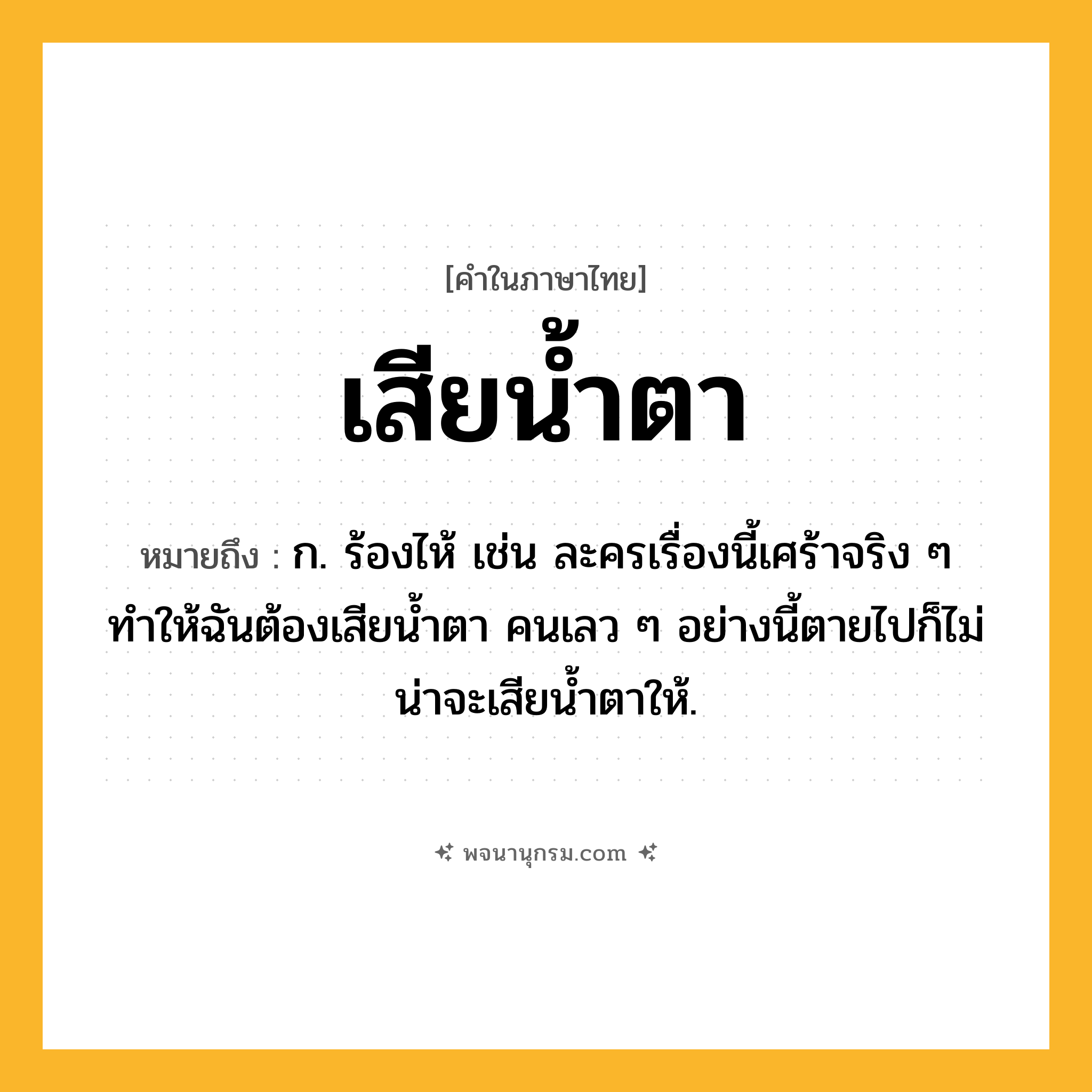 เสียน้ำตา ความหมาย หมายถึงอะไร?, คำในภาษาไทย เสียน้ำตา หมายถึง ก. ร้องไห้ เช่น ละครเรื่องนี้เศร้าจริง ๆ ทำให้ฉันต้องเสียน้ำตา คนเลว ๆ อย่างนี้ตายไปก็ไม่น่าจะเสียน้ำตาให้.