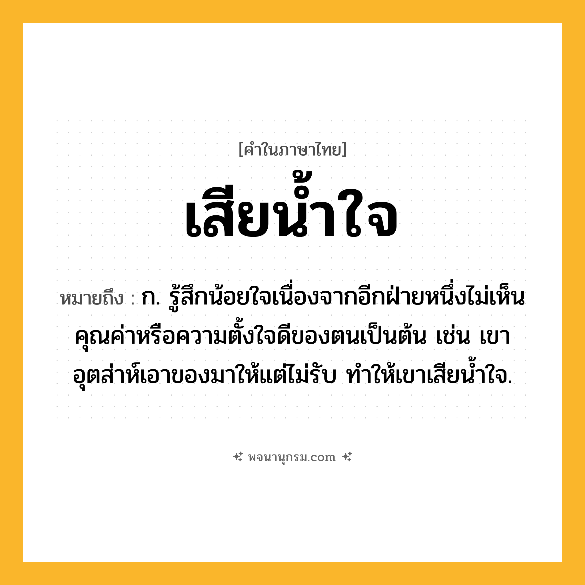 เสียน้ำใจ ความหมาย หมายถึงอะไร?, คำในภาษาไทย เสียน้ำใจ หมายถึง ก. รู้สึกน้อยใจเนื่องจากอีกฝ่ายหนึ่งไม่เห็นคุณค่าหรือความตั้งใจดีของตนเป็นต้น เช่น เขาอุตส่าห์เอาของมาให้แต่ไม่รับ ทำให้เขาเสียน้ำใจ.