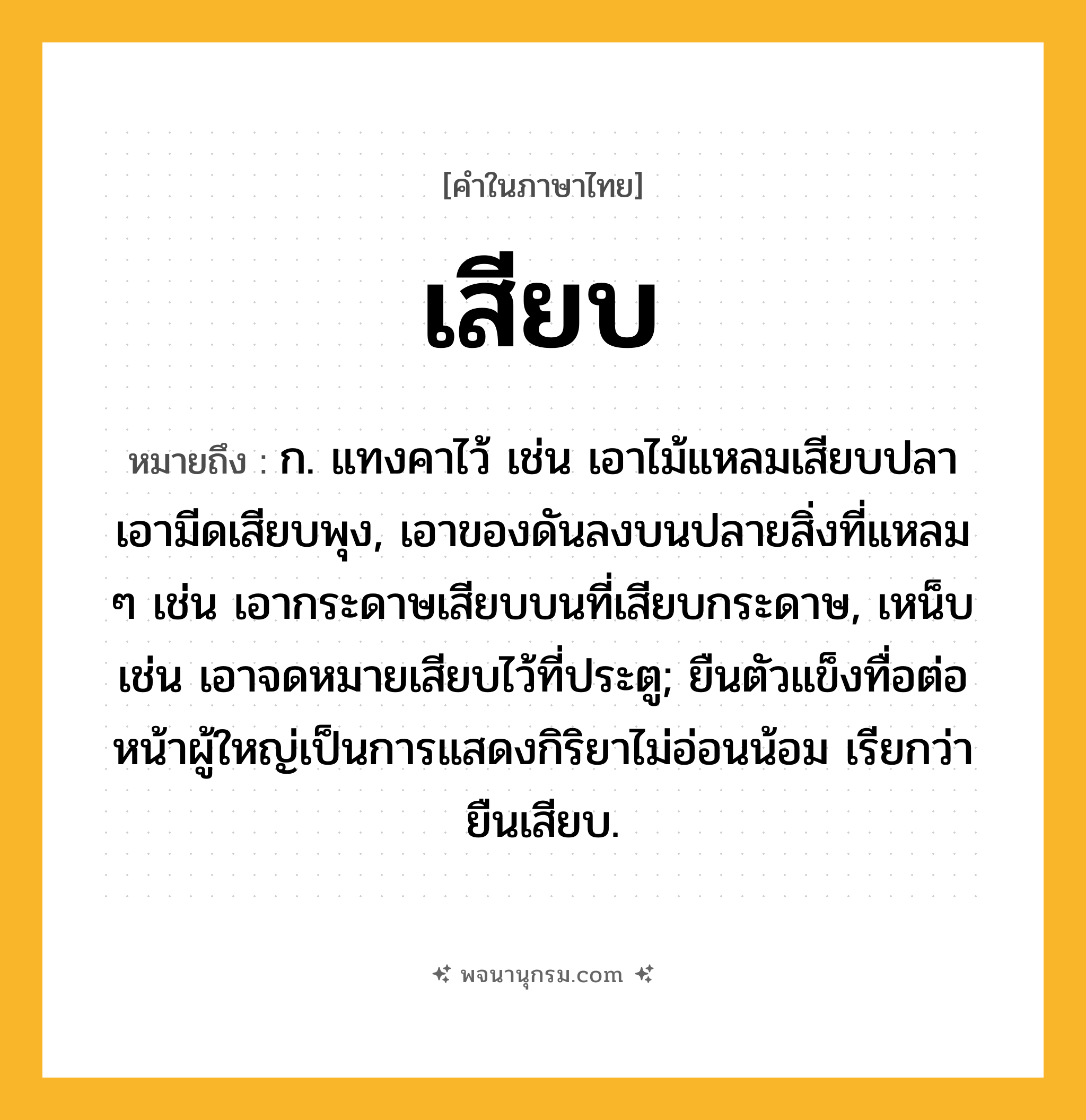 เสียบ ความหมาย หมายถึงอะไร?, คำในภาษาไทย เสียบ หมายถึง ก. แทงคาไว้ เช่น เอาไม้แหลมเสียบปลา เอามีดเสียบพุง, เอาของดันลงบนปลายสิ่งที่แหลม ๆ เช่น เอากระดาษเสียบบนที่เสียบกระดาษ, เหน็บ เช่น เอาจดหมายเสียบไว้ที่ประตู; ยืนตัวแข็งทื่อต่อหน้าผู้ใหญ่เป็นการแสดงกิริยาไม่อ่อนน้อม เรียกว่า ยืนเสียบ.