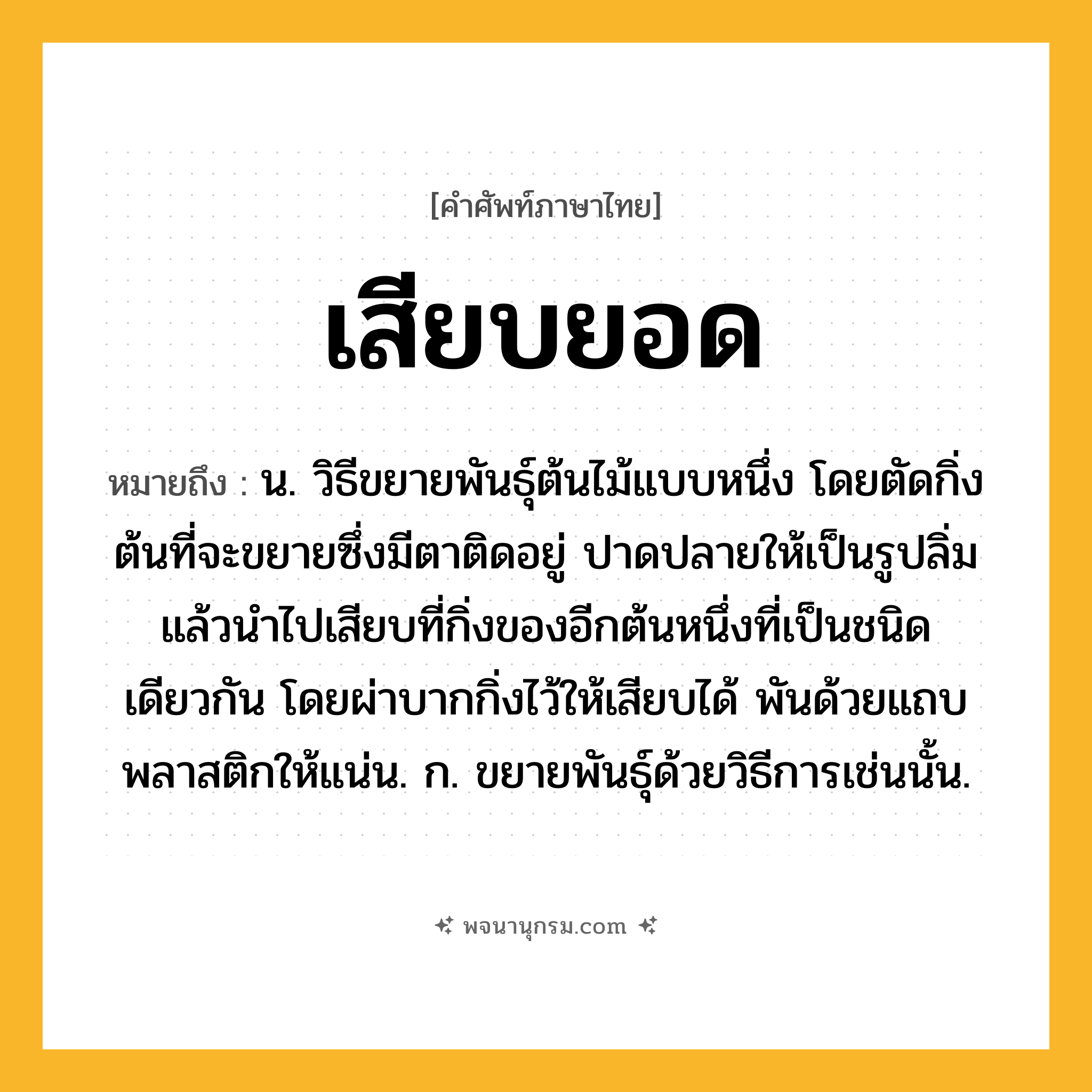 เสียบยอด ความหมาย หมายถึงอะไร?, คำในภาษาไทย เสียบยอด หมายถึง น. วิธีขยายพันธุ์ต้นไม้แบบหนึ่ง โดยตัดกิ่งต้นที่จะขยายซึ่งมีตาติดอยู่ ปาดปลายให้เป็นรูปลิ่มแล้วนำไปเสียบที่กิ่งของอีกต้นหนึ่งที่เป็นชนิดเดียวกัน โดยผ่าบากกิ่งไว้ให้เสียบได้ พันด้วยแถบพลาสติกให้แน่น. ก. ขยายพันธุ์ด้วยวิธีการเช่นนั้น.