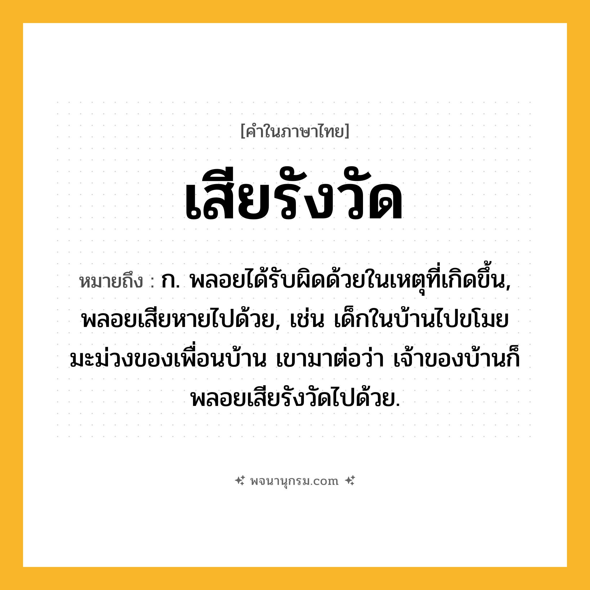 เสียรังวัด ความหมาย หมายถึงอะไร?, คำในภาษาไทย เสียรังวัด หมายถึง ก. พลอยได้รับผิดด้วยในเหตุที่เกิดขึ้น, พลอยเสียหายไปด้วย, เช่น เด็กในบ้านไปขโมยมะม่วงของเพื่อนบ้าน เขามาต่อว่า เจ้าของบ้านก็พลอยเสียรังวัดไปด้วย.