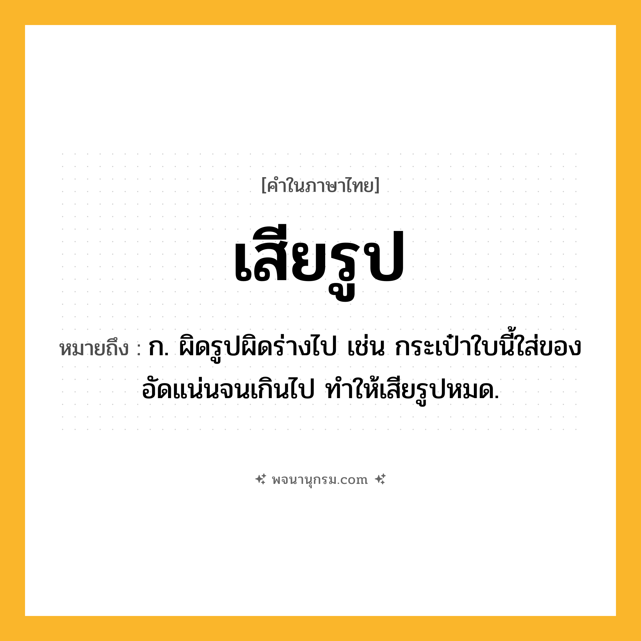 เสียรูป ความหมาย หมายถึงอะไร?, คำในภาษาไทย เสียรูป หมายถึง ก. ผิดรูปผิดร่างไป เช่น กระเป๋าใบนี้ใส่ของอัดแน่นจนเกินไป ทำให้เสียรูปหมด.