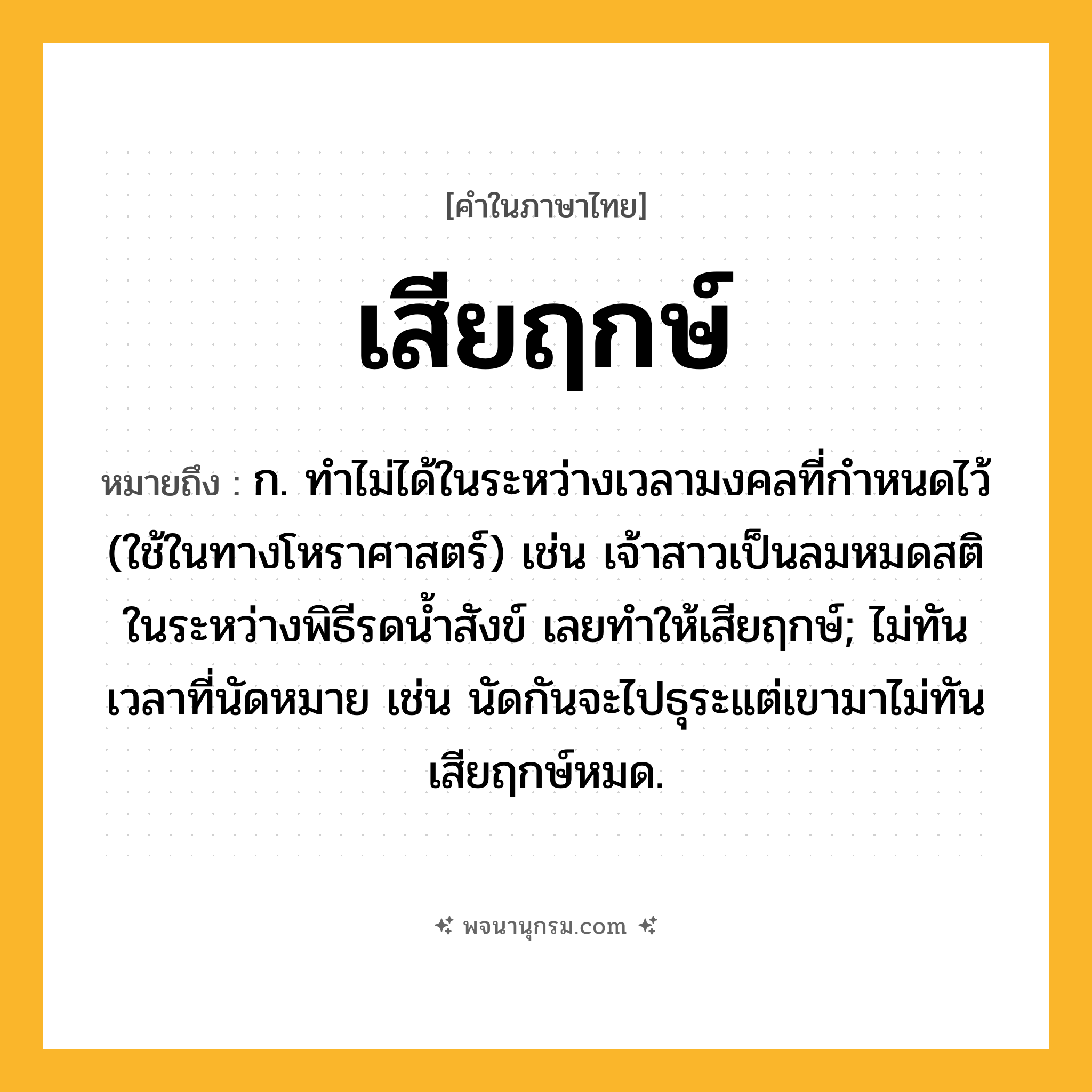 เสียฤกษ์ ความหมาย หมายถึงอะไร?, คำในภาษาไทย เสียฤกษ์ หมายถึง ก. ทำไม่ได้ในระหว่างเวลามงคลที่กำหนดไว้ (ใช้ในทางโหราศาสตร์) เช่น เจ้าสาวเป็นลมหมดสติในระหว่างพิธีรดน้ำสังข์ เลยทำให้เสียฤกษ์; ไม่ทันเวลาที่นัดหมาย เช่น นัดกันจะไปธุระแต่เขามาไม่ทัน เสียฤกษ์หมด.