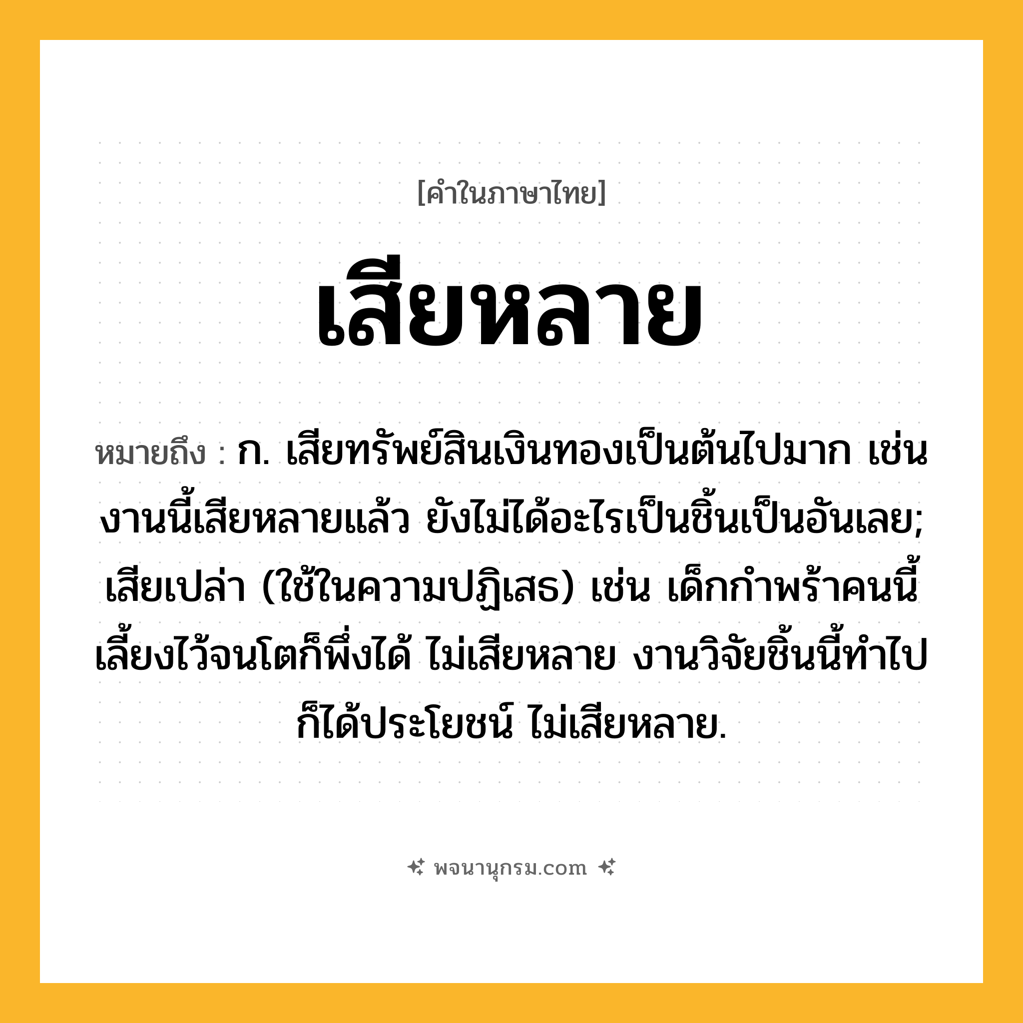 เสียหลาย ความหมาย หมายถึงอะไร?, คำในภาษาไทย เสียหลาย หมายถึง ก. เสียทรัพย์สินเงินทองเป็นต้นไปมาก เช่น งานนี้เสียหลายแล้ว ยังไม่ได้อะไรเป็นชิ้นเป็นอันเลย; เสียเปล่า (ใช้ในความปฏิเสธ) เช่น เด็กกำพร้าคนนี้ เลี้ยงไว้จนโตก็พึ่งได้ ไม่เสียหลาย งานวิจัยชิ้นนี้ทำไปก็ได้ประโยชน์ ไม่เสียหลาย.
