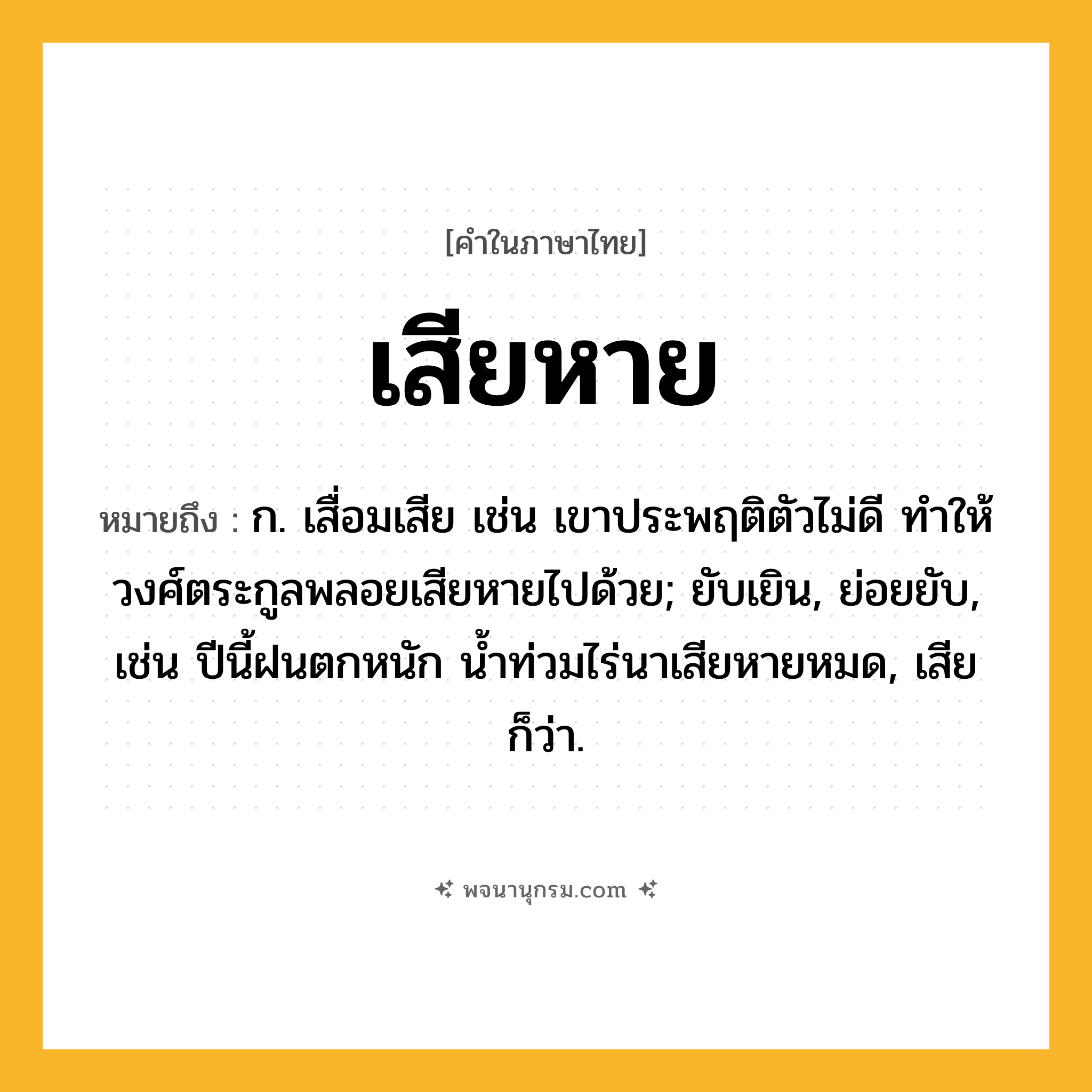 เสียหาย ความหมาย หมายถึงอะไร?, คำในภาษาไทย เสียหาย หมายถึง ก. เสื่อมเสีย เช่น เขาประพฤติตัวไม่ดี ทำให้วงศ์ตระกูลพลอยเสียหายไปด้วย; ยับเยิน, ย่อยยับ, เช่น ปีนี้ฝนตกหนัก น้ำท่วมไร่นาเสียหายหมด, เสีย ก็ว่า.