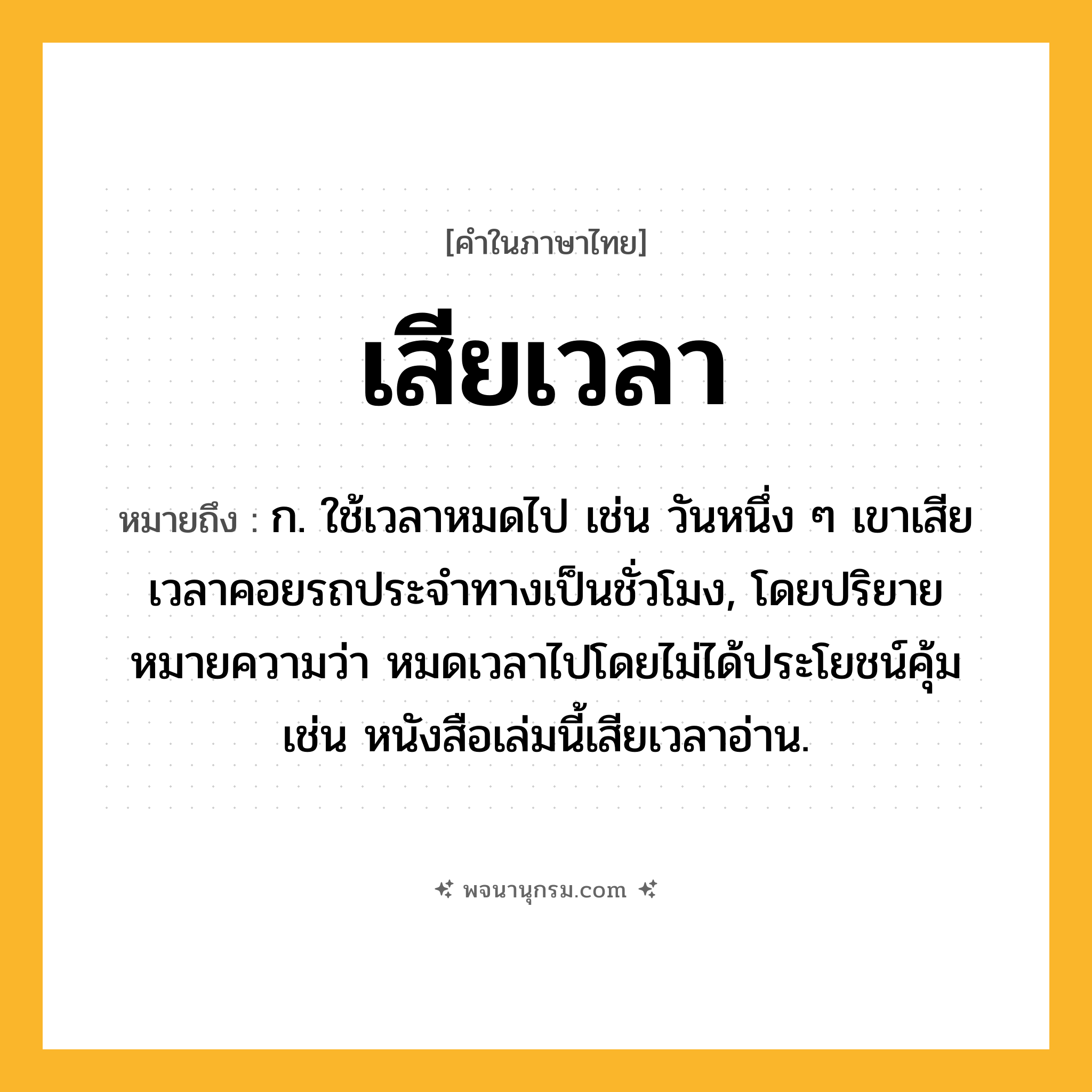 เสียเวลา ความหมาย หมายถึงอะไร?, คำในภาษาไทย เสียเวลา หมายถึง ก. ใช้เวลาหมดไป เช่น วันหนึ่ง ๆ เขาเสียเวลาคอยรถประจำทางเป็นชั่วโมง, โดยปริยายหมายความว่า หมดเวลาไปโดยไม่ได้ประโยชน์คุ้ม เช่น หนังสือเล่มนี้เสียเวลาอ่าน.