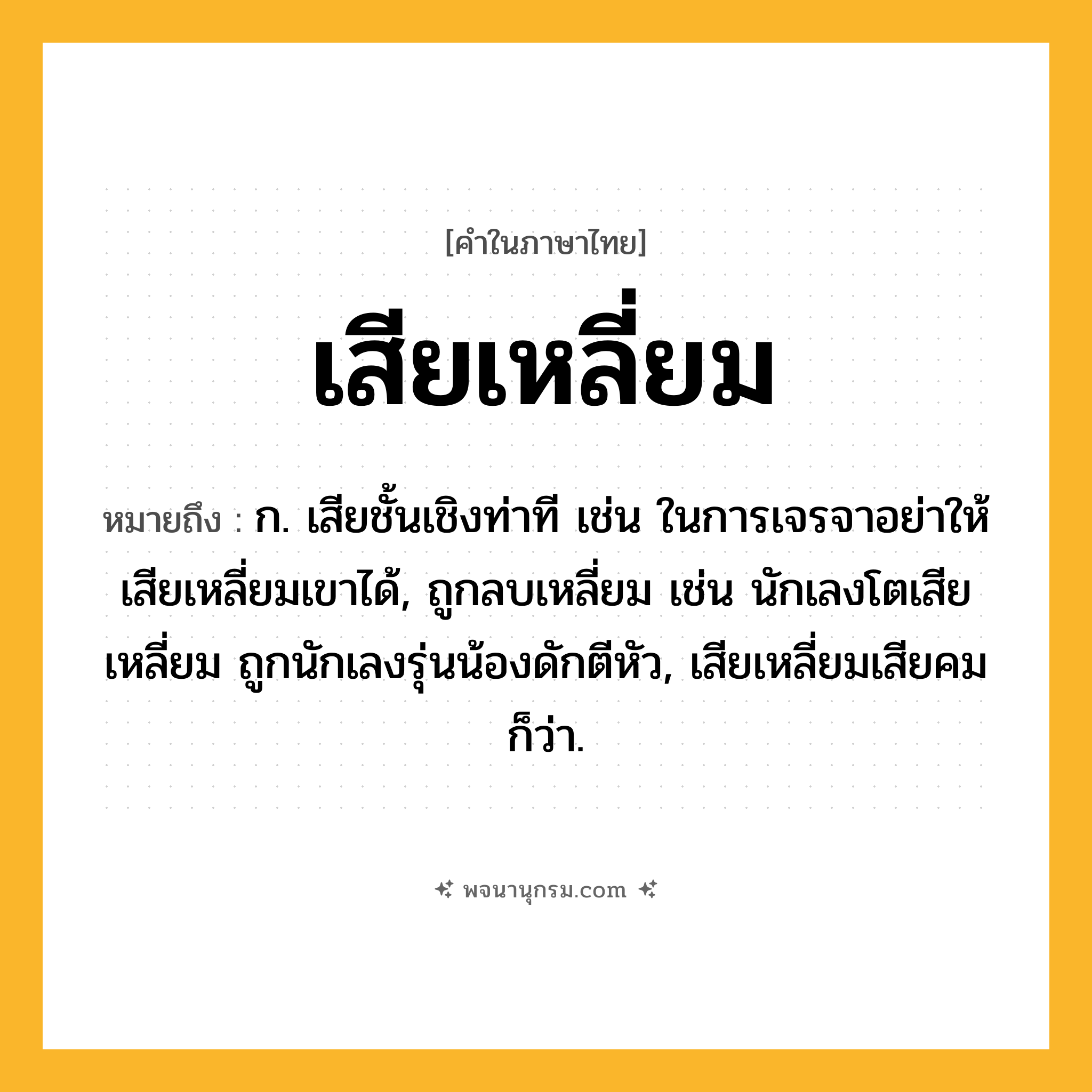 เสียเหลี่ยม ความหมาย หมายถึงอะไร?, คำในภาษาไทย เสียเหลี่ยม หมายถึง ก. เสียชั้นเชิงท่าที เช่น ในการเจรจาอย่าให้เสียเหลี่ยมเขาได้, ถูกลบเหลี่ยม เช่น นักเลงโตเสียเหลี่ยม ถูกนักเลงรุ่นน้องดักตีหัว, เสียเหลี่ยมเสียคม ก็ว่า.