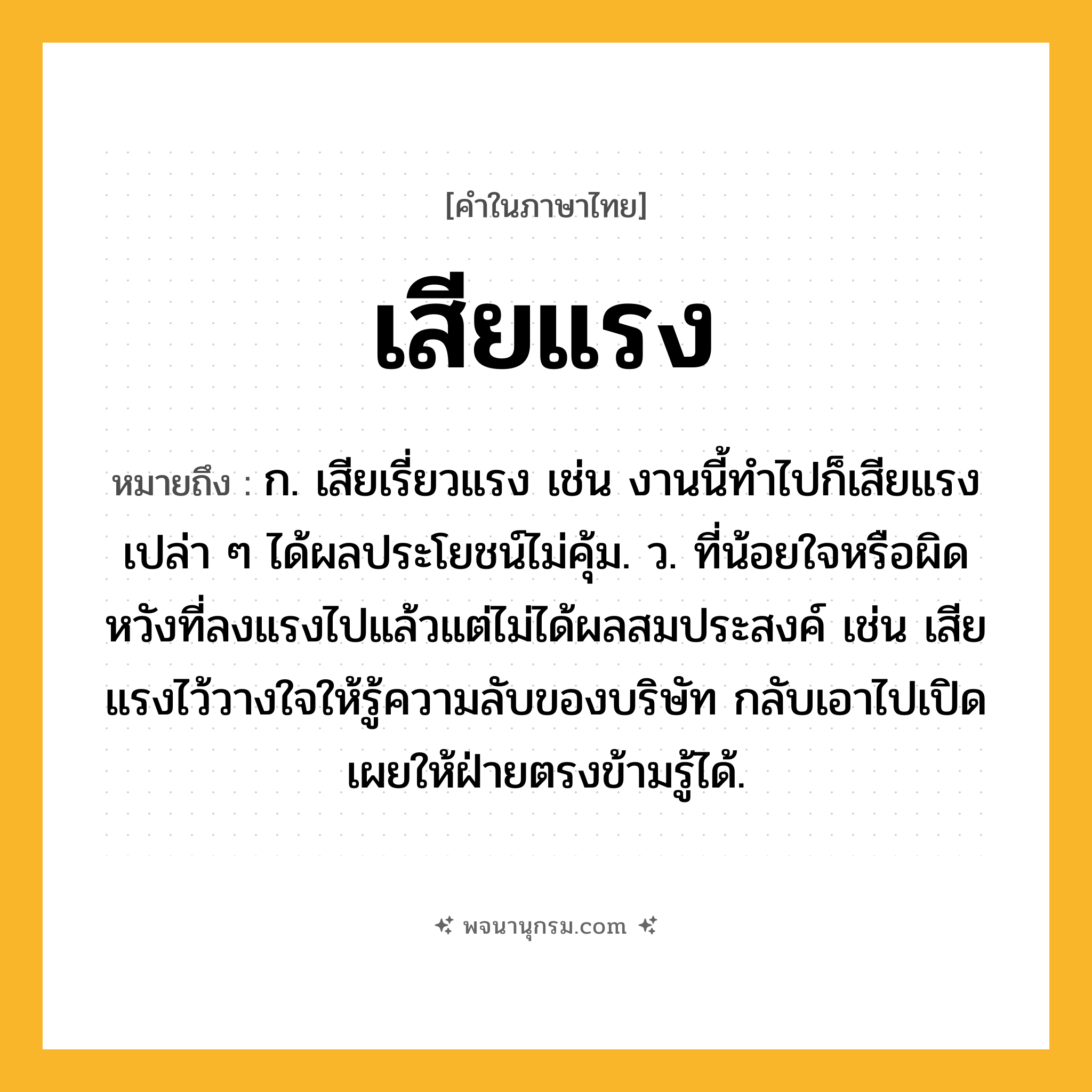 เสียแรง ความหมาย หมายถึงอะไร?, คำในภาษาไทย เสียแรง หมายถึง ก. เสียเรี่ยวแรง เช่น งานนี้ทำไปก็เสียแรงเปล่า ๆ ได้ผลประโยชน์ไม่คุ้ม. ว. ที่น้อยใจหรือผิดหวังที่ลงแรงไปแล้วแต่ไม่ได้ผลสมประสงค์ เช่น เสียแรงไว้วางใจให้รู้ความลับของบริษัท กลับเอาไปเปิดเผยให้ฝ่ายตรงข้ามรู้ได้.
