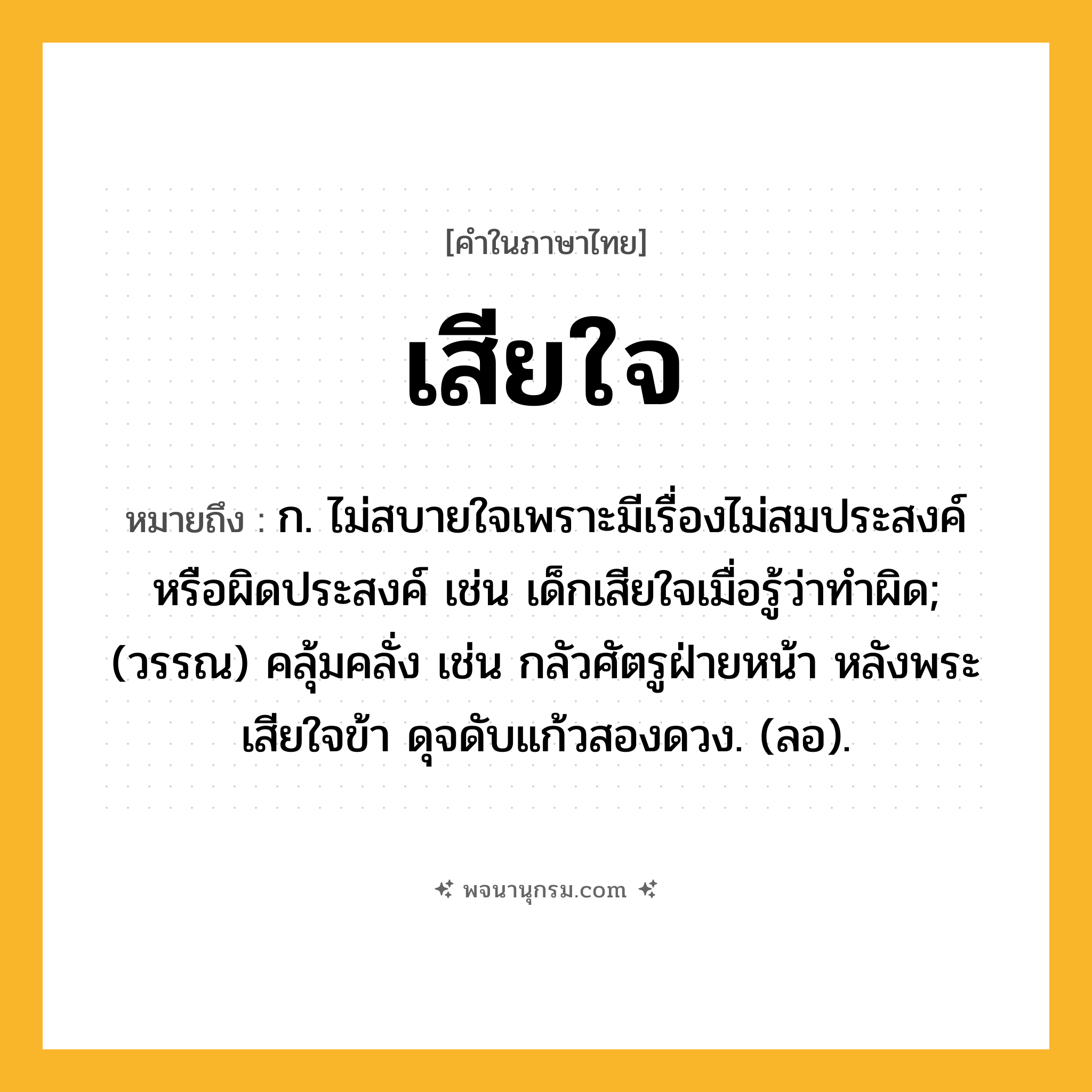 เสียใจ ความหมาย หมายถึงอะไร?, คำในภาษาไทย เสียใจ หมายถึง ก. ไม่สบายใจเพราะมีเรื่องไม่สมประสงค์หรือผิดประสงค์ เช่น เด็กเสียใจเมื่อรู้ว่าทำผิด; (วรรณ) คลุ้มคลั่ง เช่น กลัวศัตรูฝ่ายหน้า หลังพระเสียใจข้า ดุจดับแก้วสองดวง. (ลอ).