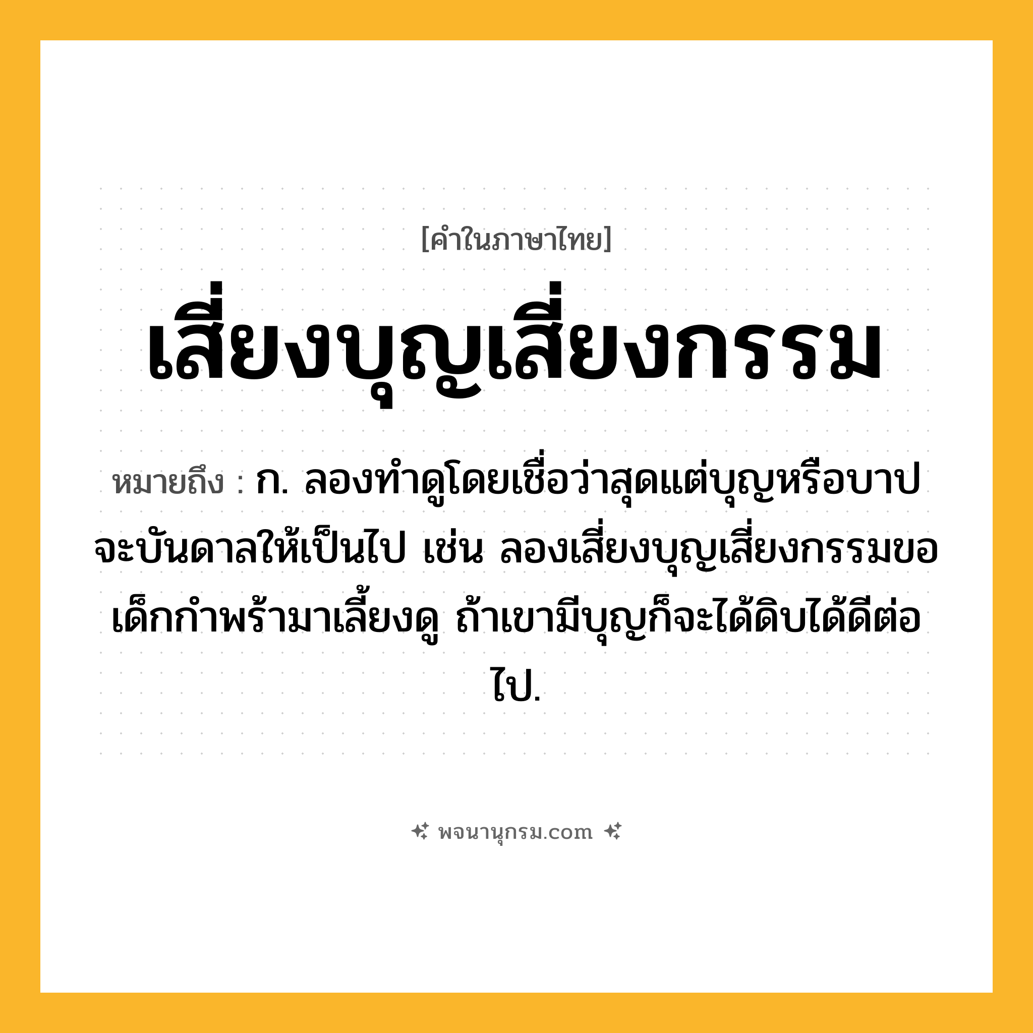 เสี่ยงบุญเสี่ยงกรรม ความหมาย หมายถึงอะไร?, คำในภาษาไทย เสี่ยงบุญเสี่ยงกรรม หมายถึง ก. ลองทำดูโดยเชื่อว่าสุดแต่บุญหรือบาปจะบันดาลให้เป็นไป เช่น ลองเสี่ยงบุญเสี่ยงกรรมขอเด็กกำพร้ามาเลี้ยงดู ถ้าเขามีบุญก็จะได้ดิบได้ดีต่อไป.