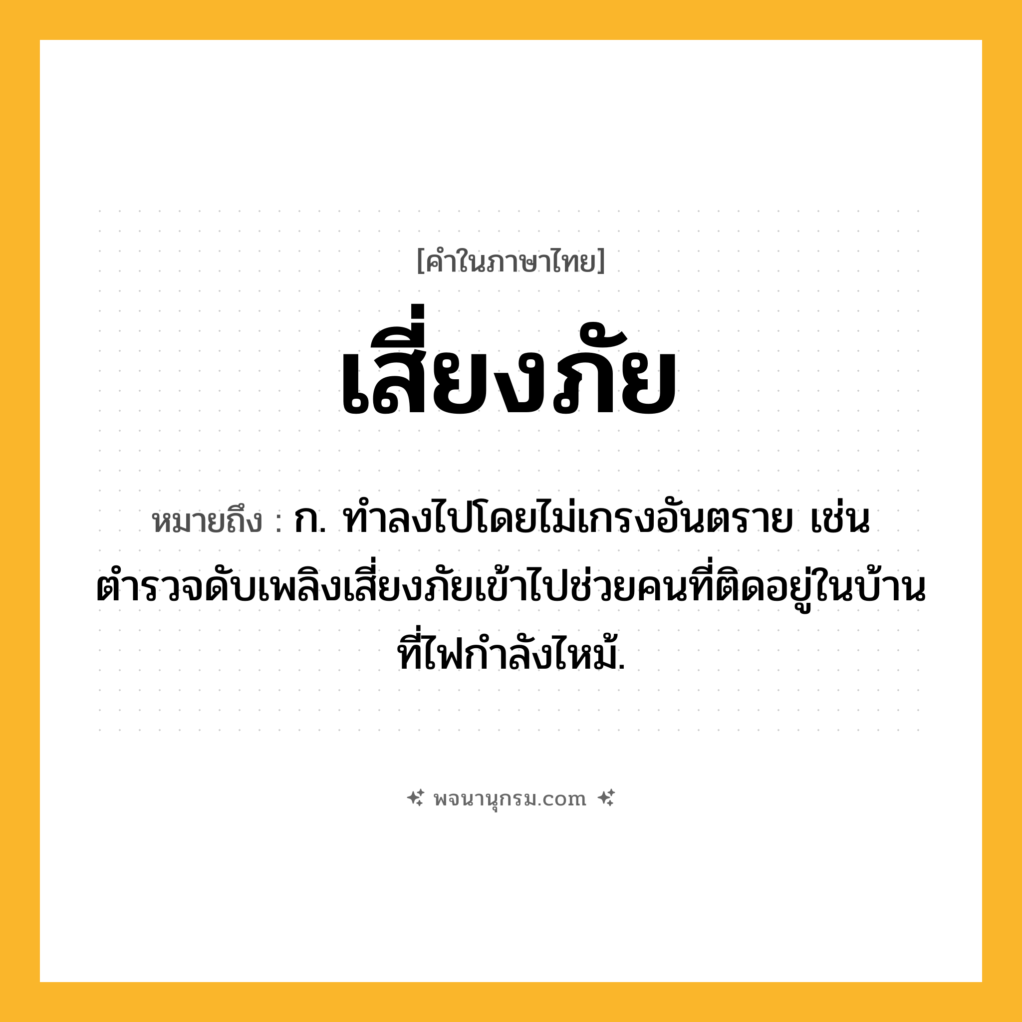 เสี่ยงภัย ความหมาย หมายถึงอะไร?, คำในภาษาไทย เสี่ยงภัย หมายถึง ก. ทำลงไปโดยไม่เกรงอันตราย เช่น ตำรวจดับเพลิงเสี่ยงภัยเข้าไปช่วยคนที่ติดอยู่ในบ้านที่ไฟกำลังไหม้.