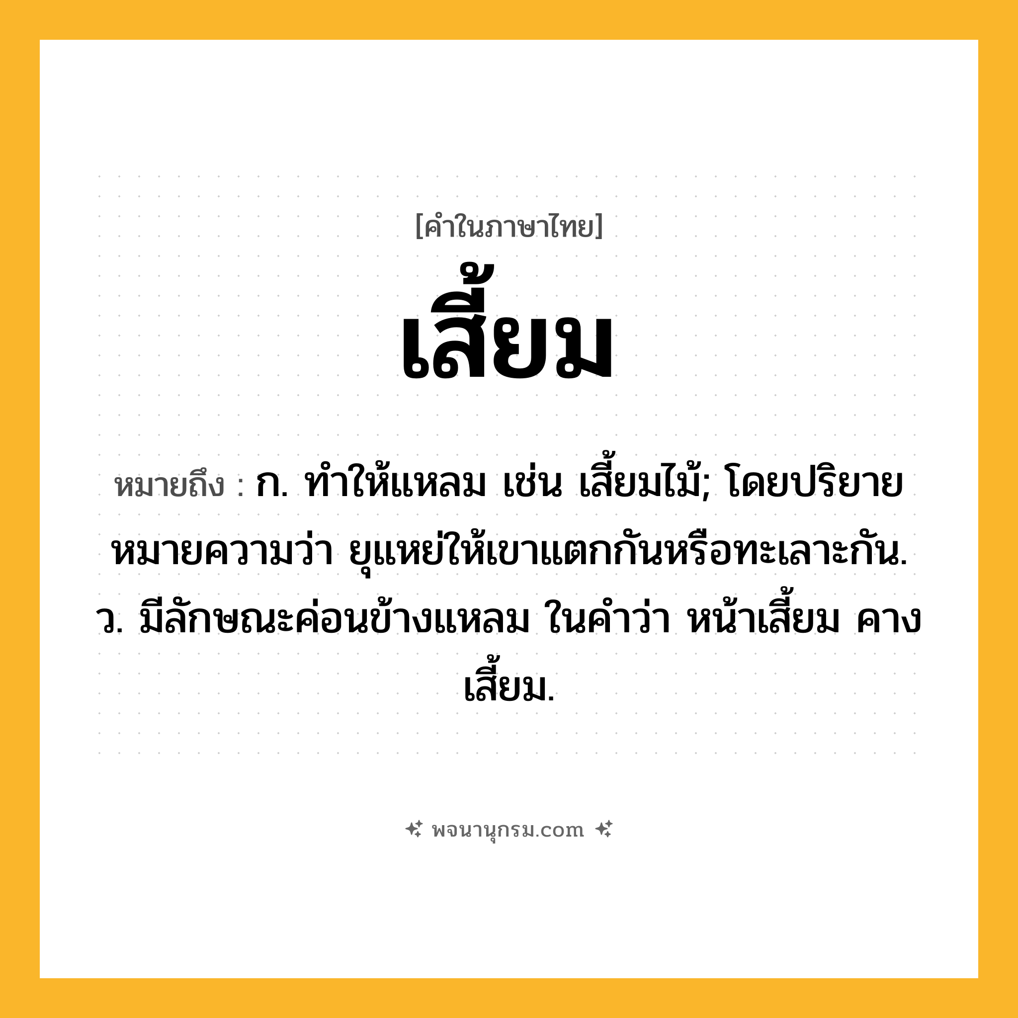 เสี้ยม ความหมาย หมายถึงอะไร?, คำในภาษาไทย เสี้ยม หมายถึง ก. ทําให้แหลม เช่น เสี้ยมไม้; โดยปริยายหมายความว่า ยุแหย่ให้เขาแตกกันหรือทะเลาะกัน. ว. มีลักษณะค่อนข้างแหลม ในคำว่า หน้าเสี้ยม คางเสี้ยม.