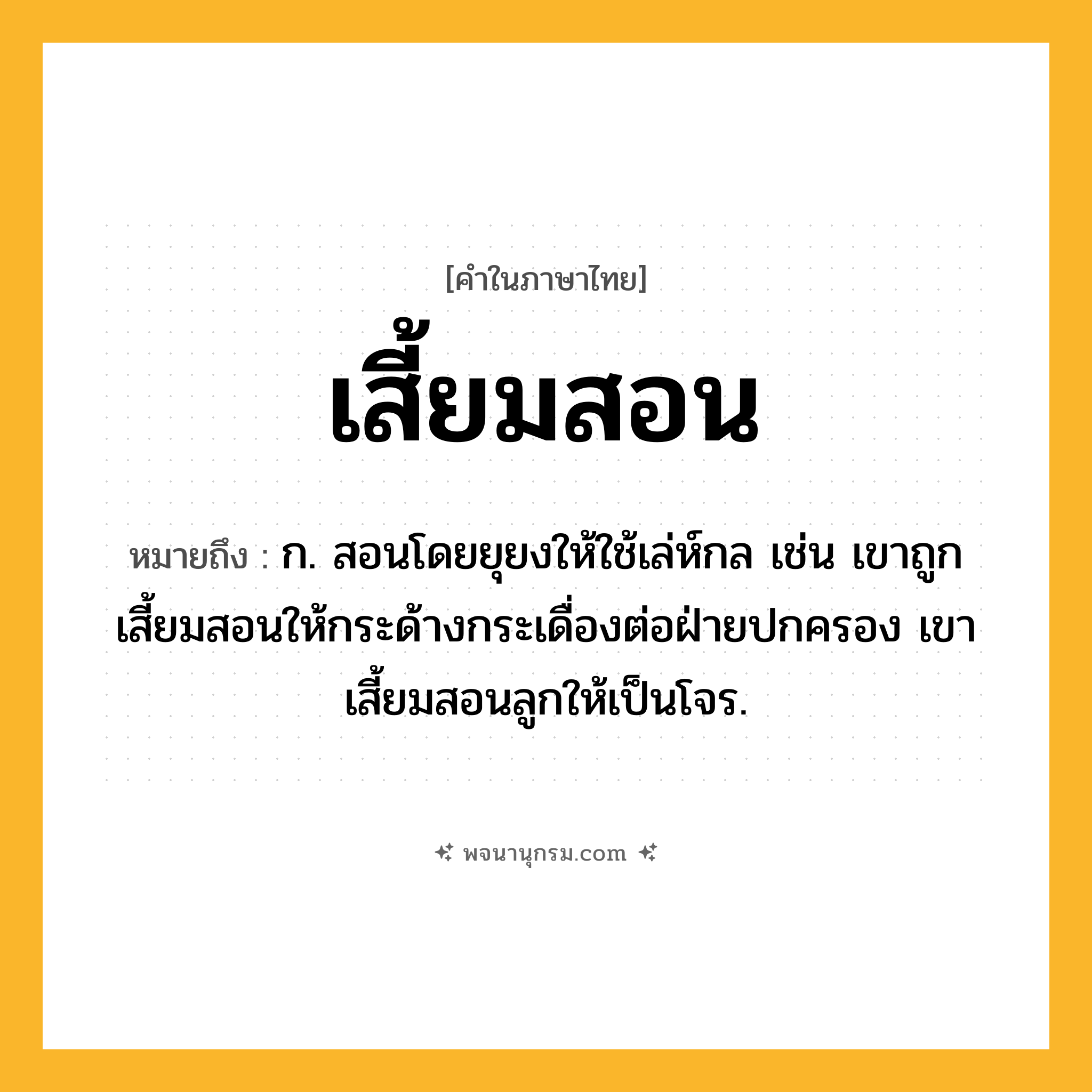 เสี้ยมสอน ความหมาย หมายถึงอะไร?, คำในภาษาไทย เสี้ยมสอน หมายถึง ก. สอนโดยยุยงให้ใช้เล่ห์กล เช่น เขาถูกเสี้ยมสอนให้กระด้างกระเดื่องต่อฝ่ายปกครอง เขาเสี้ยมสอนลูกให้เป็นโจร.