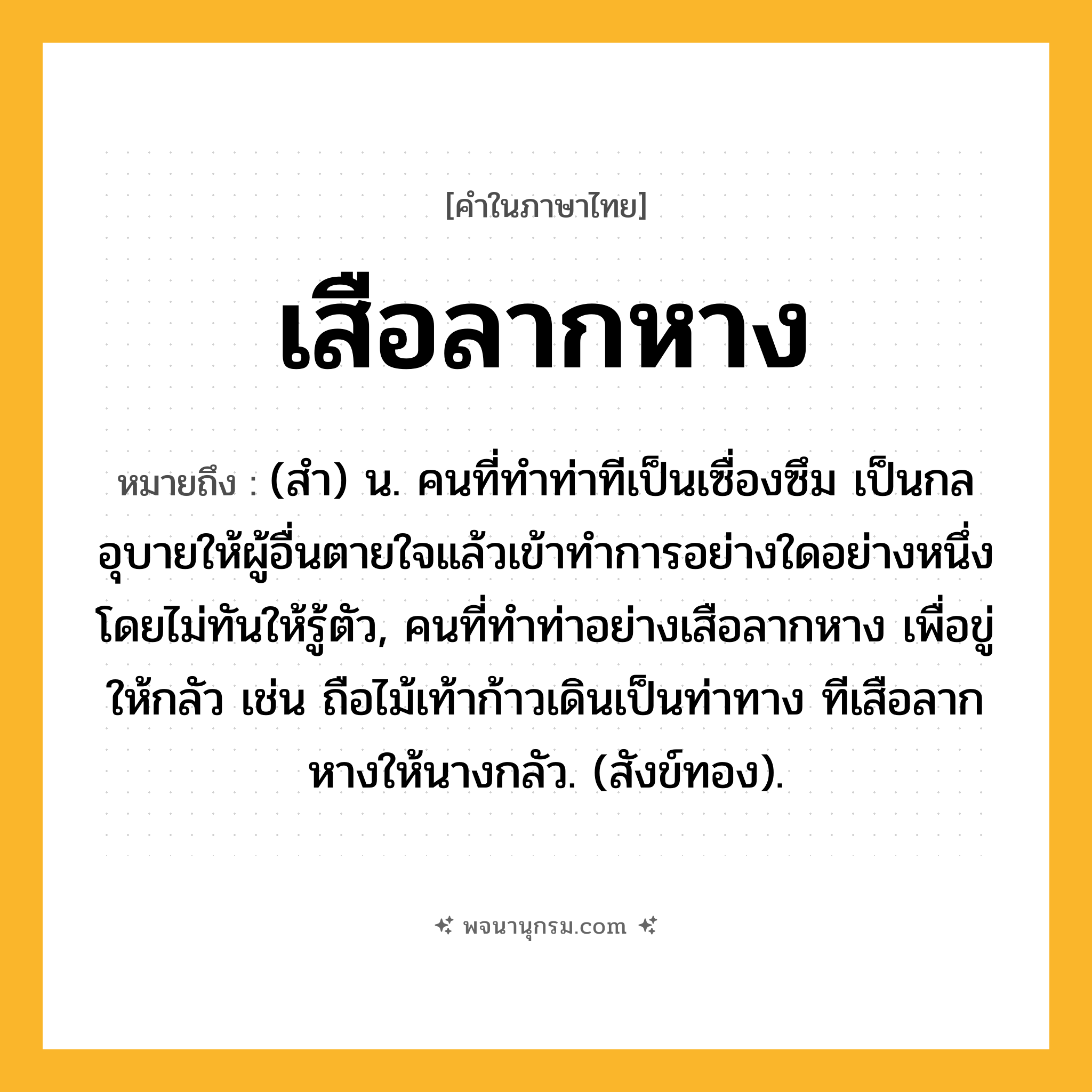 เสือลากหาง ความหมาย หมายถึงอะไร?, คำในภาษาไทย เสือลากหาง หมายถึง (สํา) น. คนที่ทําท่าทีเป็นเซื่องซึม เป็นกลอุบายให้ผู้อื่นตายใจแล้วเข้าทําการอย่างใดอย่างหนึ่งโดยไม่ทันให้รู้ตัว, คนที่ทําท่าอย่างเสือลากหาง เพื่อขู่ให้กลัว เช่น ถือไม้เท้าก้าวเดินเป็นท่าทาง ทีเสือลากหางให้นางกลัว. (สังข์ทอง).
