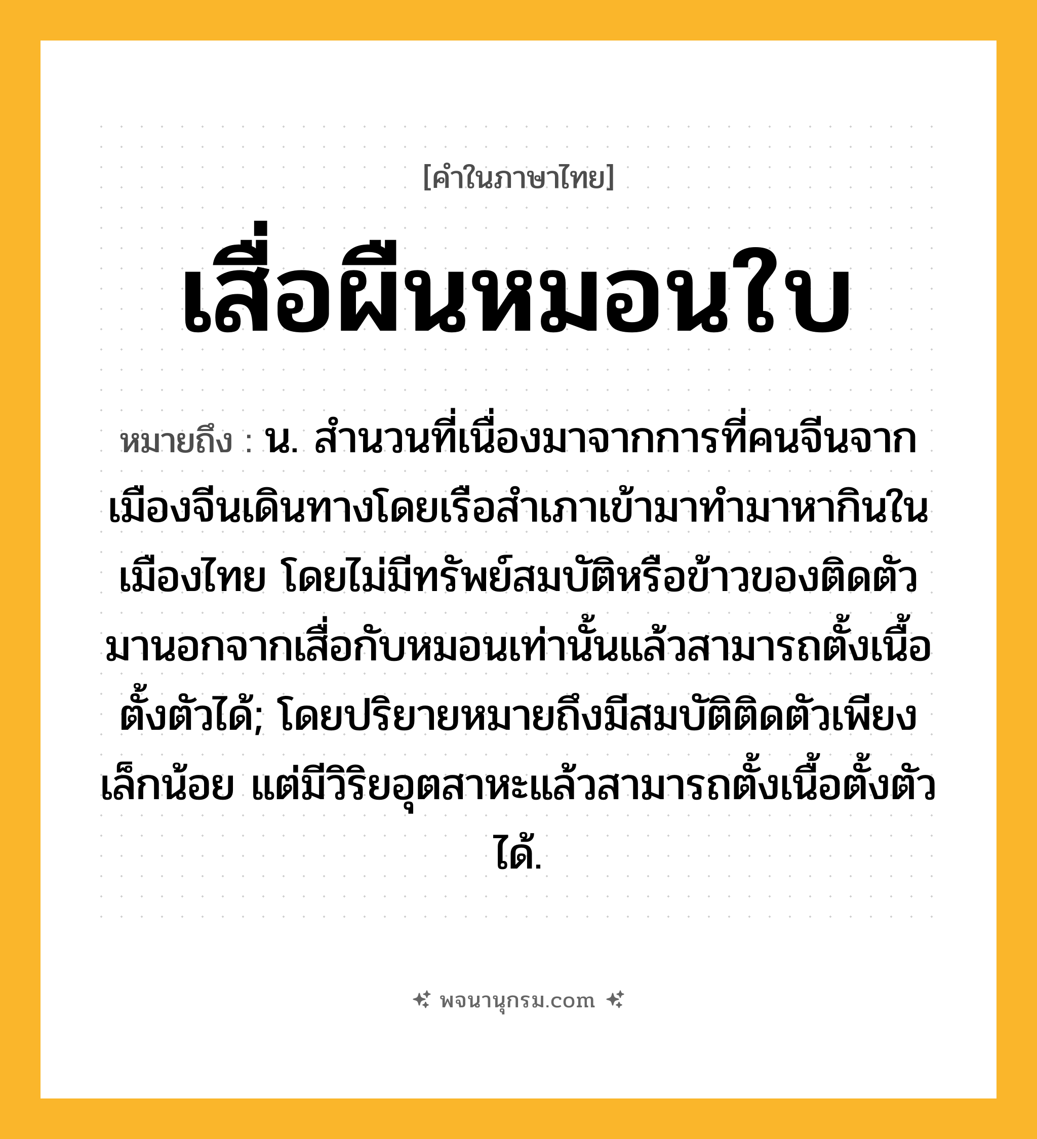 เสื่อผืนหมอนใบ ความหมาย หมายถึงอะไร?, คำในภาษาไทย เสื่อผืนหมอนใบ หมายถึง น. สำนวนที่เนื่องมาจากการที่คนจีนจากเมืองจีนเดินทางโดยเรือสำเภาเข้ามาทำมาหากินในเมืองไทย โดยไม่มีทรัพย์สมบัติหรือข้าวของติดตัวมานอกจากเสื่อกับหมอนเท่านั้นแล้วสามารถตั้งเนื้อตั้งตัวได้; โดยปริยายหมายถึงมีสมบัติติดตัวเพียงเล็กน้อย แต่มีวิริยอุตสาหะแล้วสามารถตั้งเนื้อตั้งตัวได้.