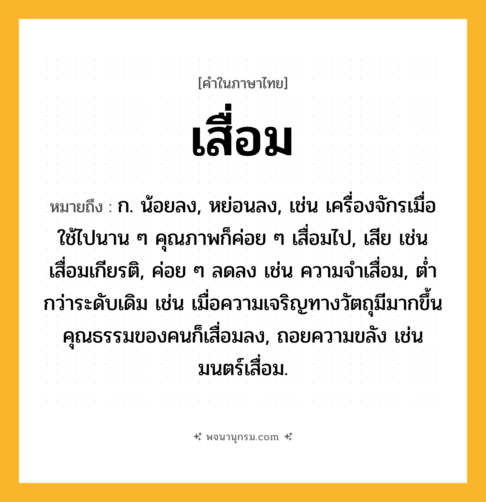 เสื่อม ความหมาย หมายถึงอะไร?, คำในภาษาไทย เสื่อม หมายถึง ก. น้อยลง, หย่อนลง, เช่น เครื่องจักรเมื่อใช้ไปนาน ๆ คุณภาพก็ค่อย ๆ เสื่อมไป, เสีย เช่น เสื่อมเกียรติ, ค่อย ๆ ลดลง เช่น ความจำเสื่อม, ต่ำกว่าระดับเดิม เช่น เมื่อความเจริญทางวัตถุมีมากขึ้น คุณธรรมของคนก็เสื่อมลง, ถอยความขลัง เช่น มนตร์เสื่อม.