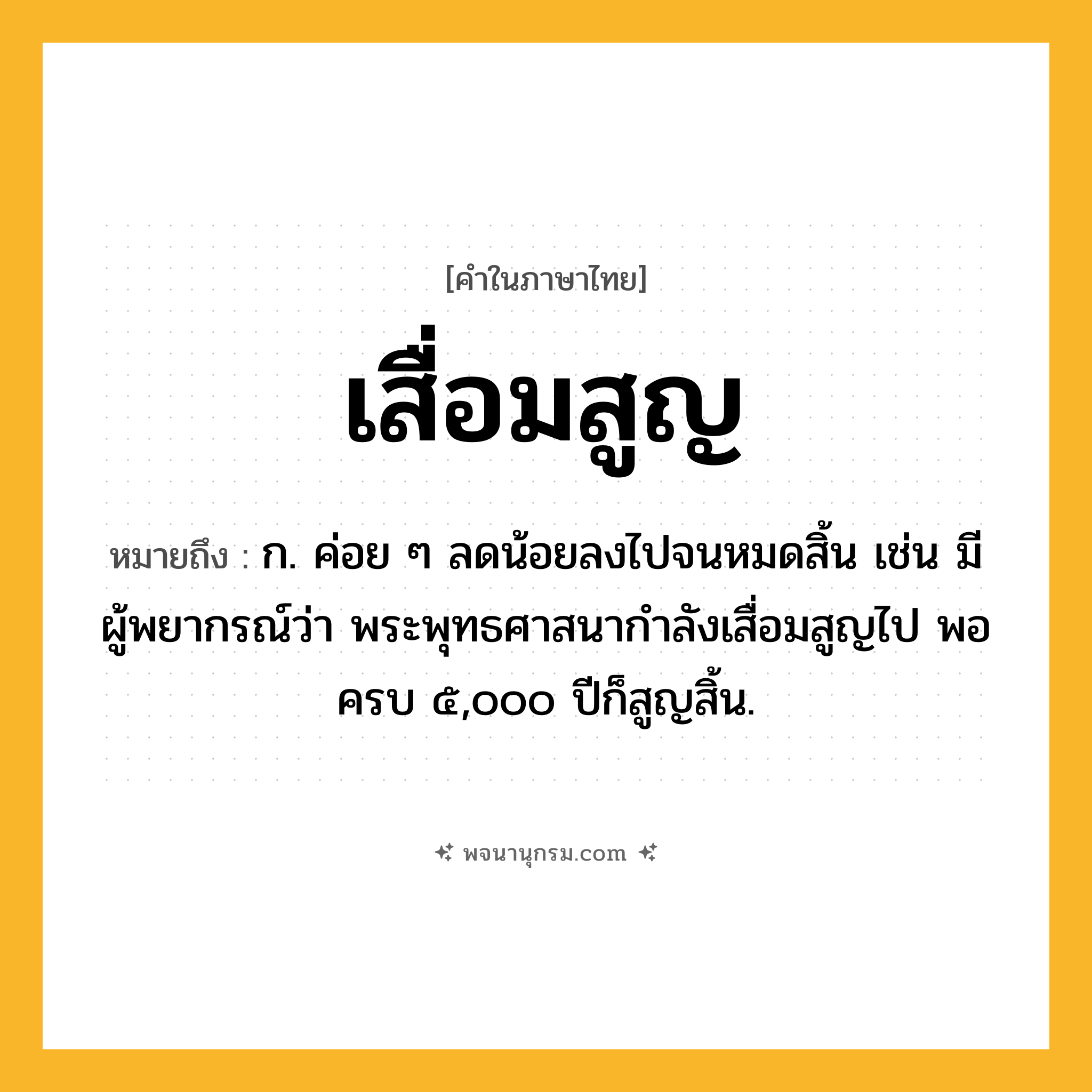 เสื่อมสูญ ความหมาย หมายถึงอะไร?, คำในภาษาไทย เสื่อมสูญ หมายถึง ก. ค่อย ๆ ลดน้อยลงไปจนหมดสิ้น เช่น มีผู้พยากรณ์ว่า พระพุทธศาสนากำลังเสื่อมสูญไป พอครบ ๕,๐๐๐ ปีก็สูญสิ้น.