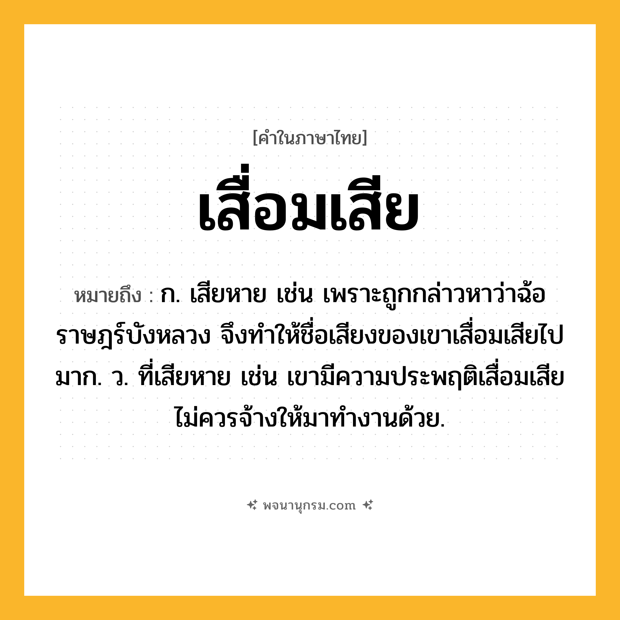 เสื่อมเสีย ความหมาย หมายถึงอะไร?, คำในภาษาไทย เสื่อมเสีย หมายถึง ก. เสียหาย เช่น เพราะถูกกล่าวหาว่าฉ้อราษฎร์บังหลวง จึงทำให้ชื่อเสียงของเขาเสื่อมเสียไปมาก. ว. ที่เสียหาย เช่น เขามีความประพฤติเสื่อมเสีย ไม่ควรจ้างให้มาทำงานด้วย.