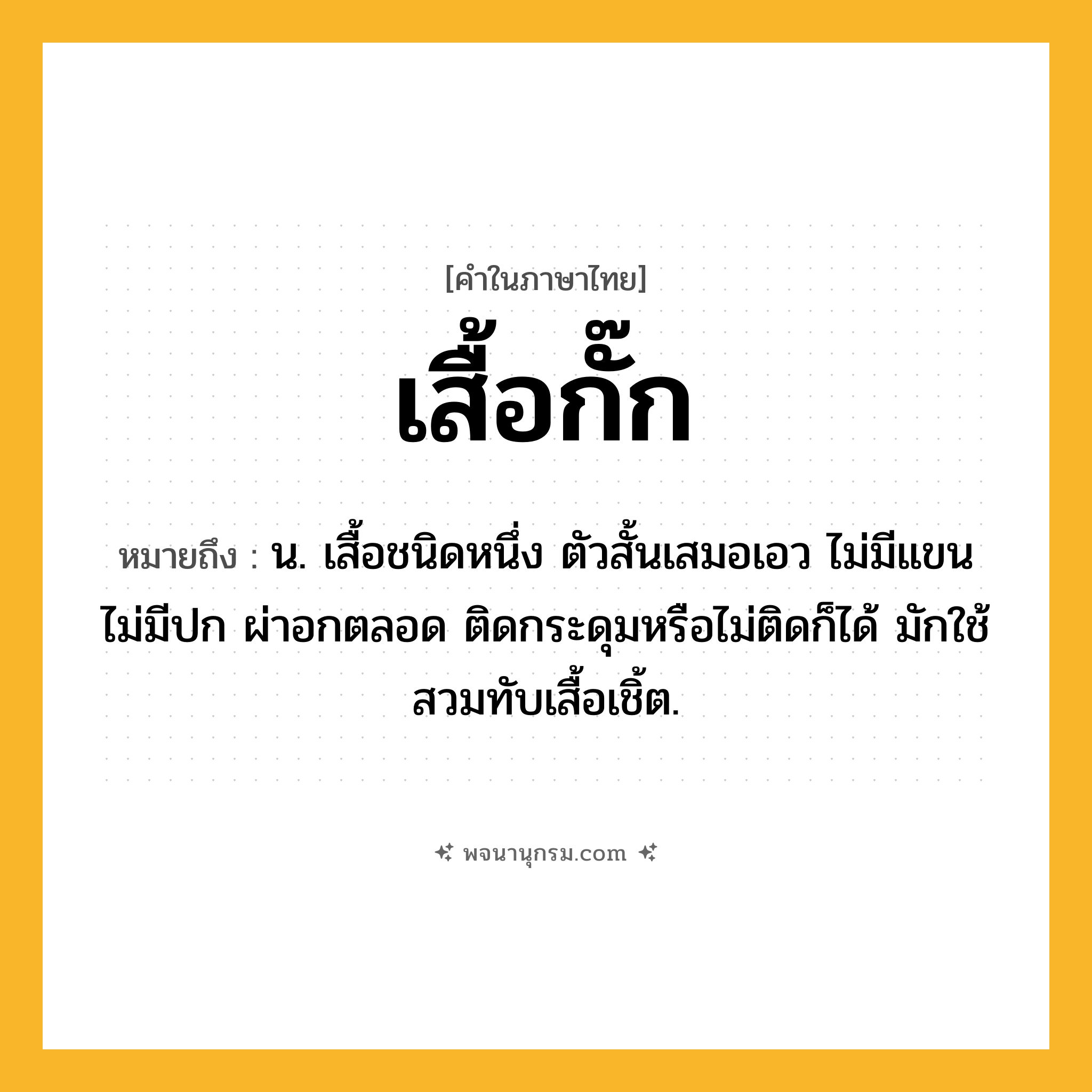 เสื้อกั๊ก ความหมาย หมายถึงอะไร?, คำในภาษาไทย เสื้อกั๊ก หมายถึง น. เสื้อชนิดหนึ่ง ตัวสั้นเสมอเอว ไม่มีแขน ไม่มีปก ผ่าอกตลอด ติดกระดุมหรือไม่ติดก็ได้ มักใช้สวมทับเสื้อเชิ้ต.