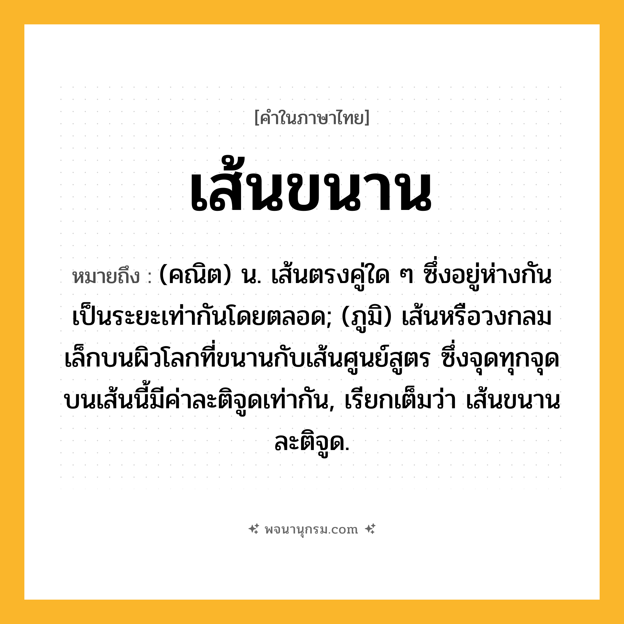เส้นขนาน ความหมาย หมายถึงอะไร?, คำในภาษาไทย เส้นขนาน หมายถึง (คณิต) น. เส้นตรงคู่ใด ๆ ซึ่งอยู่ห่างกันเป็นระยะเท่ากันโดยตลอด; (ภูมิ) เส้นหรือวงกลมเล็กบนผิวโลกที่ขนานกับเส้นศูนย์สูตร ซึ่งจุดทุกจุดบนเส้นนี้มีค่าละติจูดเท่ากัน, เรียกเต็มว่า เส้นขนานละติจูด.