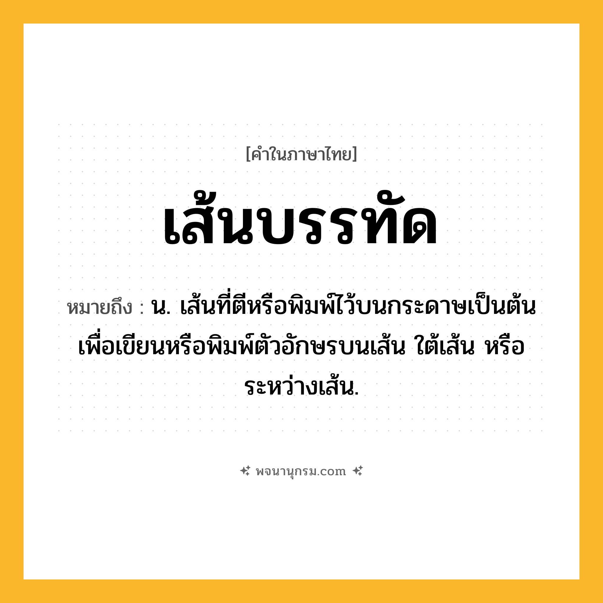 เส้นบรรทัด ความหมาย หมายถึงอะไร?, คำในภาษาไทย เส้นบรรทัด หมายถึง น. เส้นที่ตีหรือพิมพ์ไว้บนกระดาษเป็นต้นเพื่อเขียนหรือพิมพ์ตัวอักษรบนเส้น ใต้เส้น หรือระหว่างเส้น.