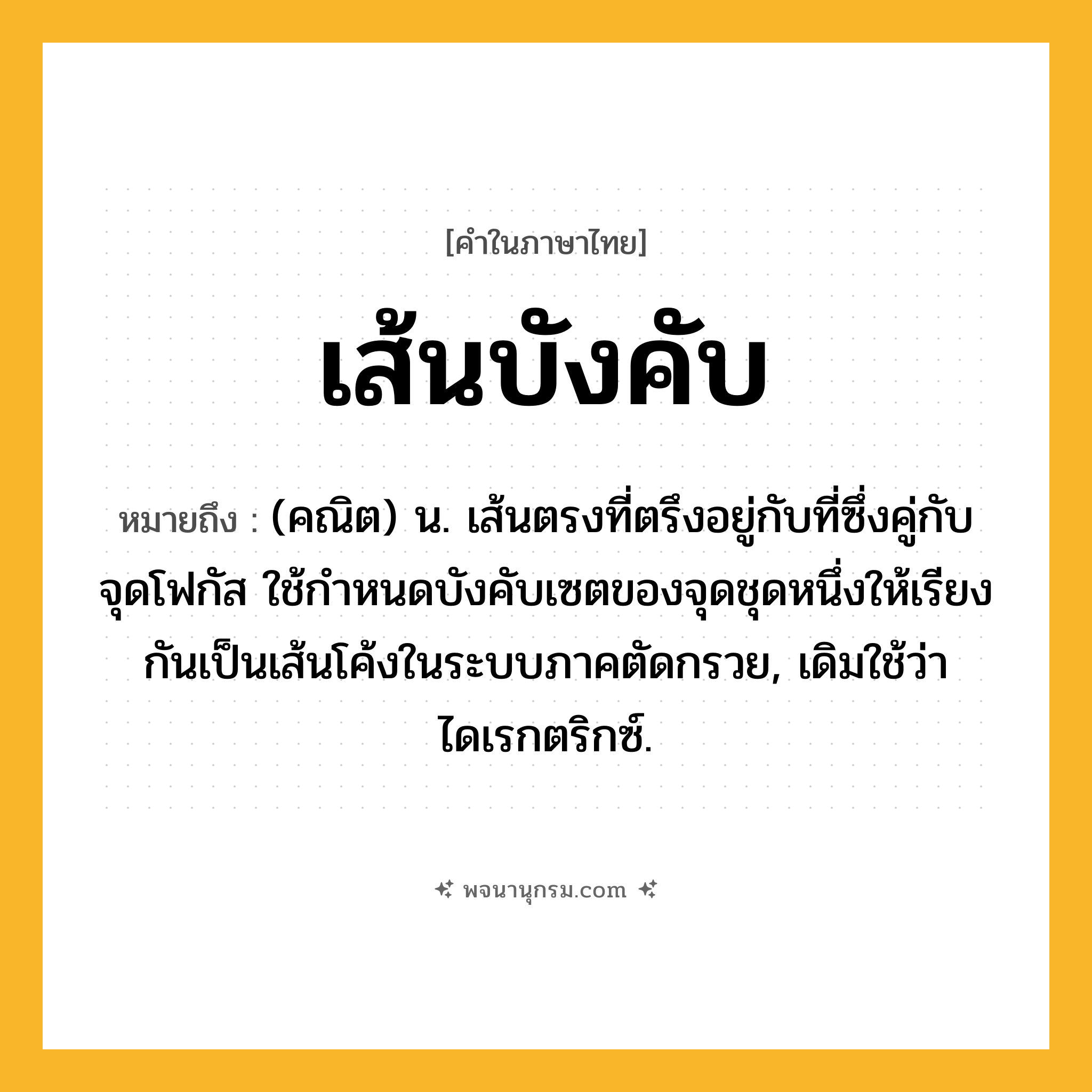 เส้นบังคับ ความหมาย หมายถึงอะไร?, คำในภาษาไทย เส้นบังคับ หมายถึง (คณิต) น. เส้นตรงที่ตรึงอยู่กับที่ซึ่งคู่กับจุดโฟกัส ใช้กําหนดบังคับเซตของจุดชุดหนึ่งให้เรียงกันเป็นเส้นโค้งในระบบภาคตัดกรวย, เดิมใช้ว่า ไดเรกตริกซ์.