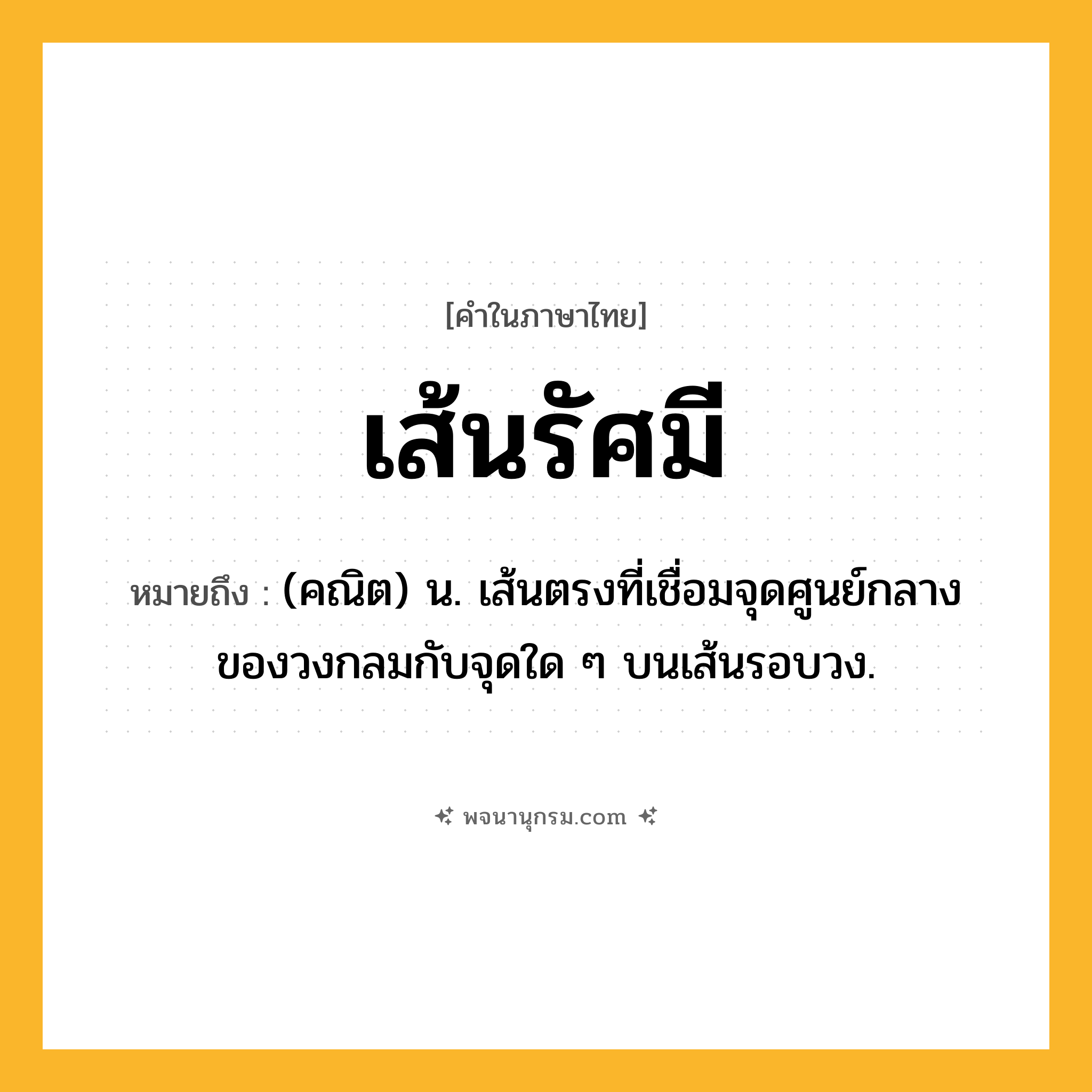 เส้นรัศมี ความหมาย หมายถึงอะไร?, คำในภาษาไทย เส้นรัศมี หมายถึง (คณิต) น. เส้นตรงที่เชื่อมจุดศูนย์กลางของวงกลมกับจุดใด ๆ บนเส้นรอบวง.