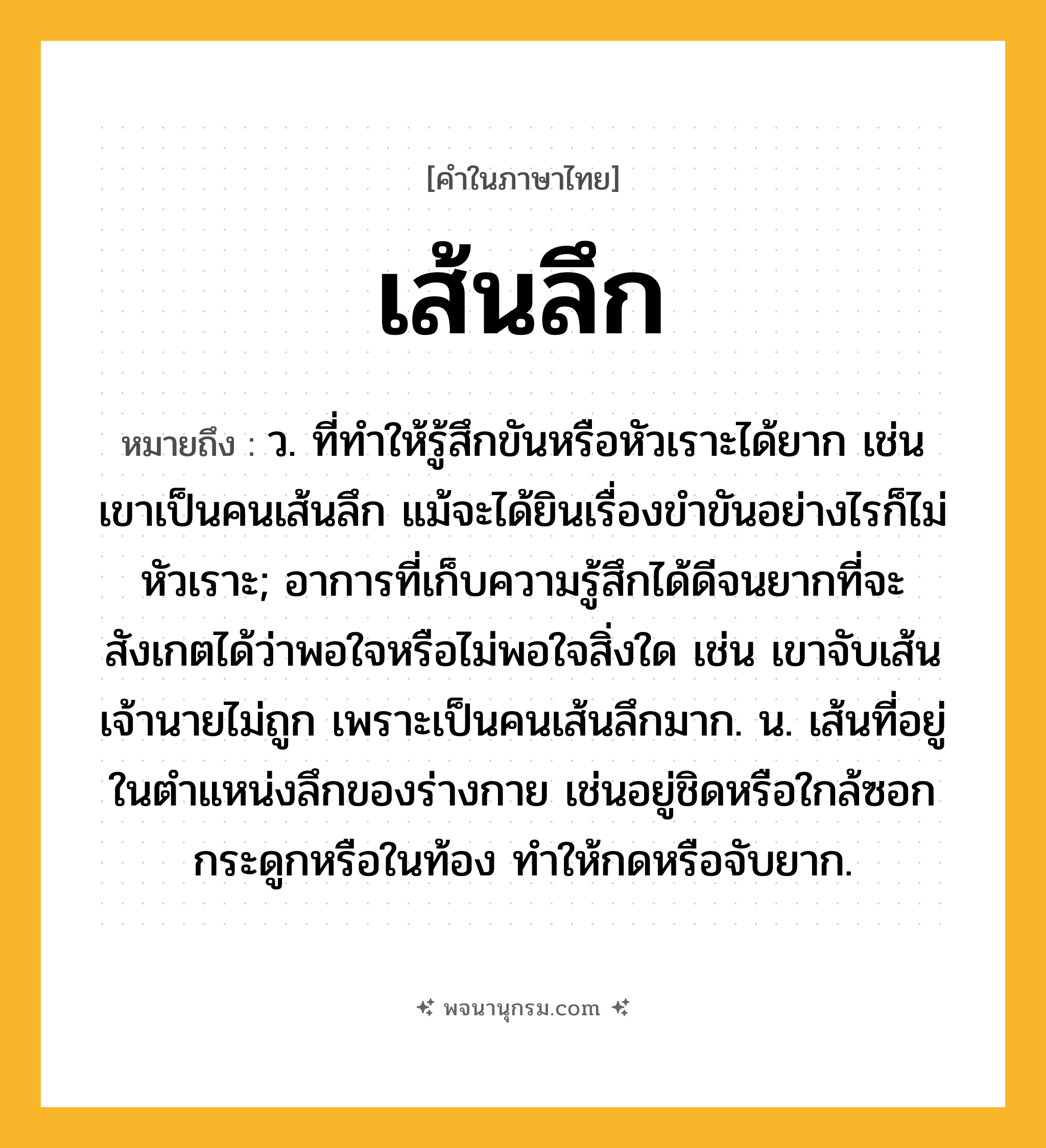 เส้นลึก ความหมาย หมายถึงอะไร?, คำในภาษาไทย เส้นลึก หมายถึง ว. ที่ทําให้รู้สึกขันหรือหัวเราะได้ยาก เช่น เขาเป็นคนเส้นลึก แม้จะได้ยินเรื่องขำขันอย่างไรก็ไม่หัวเราะ; อาการที่เก็บความรู้สึกได้ดีจนยากที่จะสังเกตได้ว่าพอใจหรือไม่พอใจสิ่งใด เช่น เขาจับเส้นเจ้านายไม่ถูก เพราะเป็นคนเส้นลึกมาก. น. เส้นที่อยู่ในตำแหน่งลึกของร่างกาย เช่นอยู่ชิดหรือใกล้ซอกกระดูกหรือในท้อง ทำให้กดหรือจับยาก.